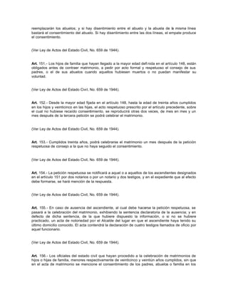 reemplazarán los abuelos; y si hay disentimiento entre el abuelo y la abuela de la misma línea
bastará el consentimiento del abuelo. Si hay disentimiento entre las dos líneas, el empate produce
el consentimiento.
(Ver Ley de Actos del Estado Civil, No. 659 de 1944).
Art. 151.- Los hijos de familia que hayan llegado a la mayor edad defi nida en el artículo 148, están
obligados antes de contraer matrimonio, a pedir por acto formal y respetuoso el consejo de sus
padres, o el de sus abuelos cuando aquellos hubiesen muertos o no puedan manifestar su
voluntad.
(Ver Ley de Actos del Estado Civil, No. 659 de 1944).
Art. 152.- Desde la mayor edad fijada en el artículo 148, hasta la edad de treinta años cumplidos
en los hijos y veinticinco en las hijas, el acto respetuoso prescrito por el artículo precedente, sobre
el cual no hubiese recaído consentimiento, se reproducirá otras dos veces, de mes en mes y un
mes después de la tercera petición se podrá celebrar el matrimonio.
(Ver Ley de Actos del Estado Civil, No. 659 de 1944).
Art. 153.- Cumplidos treinta años, podrá celebrarse el matrimonio un mes después de la petición
respetuosa de consejo a la que no haya seguido el consentimiento.
(Ver Ley de Actos del Estado Civil, No. 659 de 1944).
Art. 154.- La petición respetuosa se notificará a aquel o a aquellos de los ascendientes designados
en el artículo 151 por dos notarios o por un notario y dos testigos, y en el expediente que al efecto
debe formarse, se hará mención de la respuesta.
(Ver Ley de Actos del Estado Civil, No. 659 de 1944).
Art. 155.- En caso de ausencia del ascendiente, al cual debe hacerse la petición respetuosa, se
pasará a la celebración del matrimonio, exhibiendo la sentencia declaratoria de la ausencia; y en
defecto de dicha sentencia, de la que hubiere dispuesto la información, o si no se hubiere
practicado, un acta de notoriedad por el Alcalde del lugar en que el ascendiente haya tenido su
último domicilio conocido. El acta contendrá la declaración de cuatro testigos llamados de oficio por
aquel funcionario.
(Ver Ley de Actos del Estado Civil, No. 659 de 1944).
Art. 156.- Los oficiales del estado civil que hayan procedido a la celebración de matrimonios de
hijos o hijas de familia, menores respectivamente de veinticinco y veintiún años cumplidos, sin que
en el acta de matrimonio se mencione el consentimiento de los padres, abuelos o familia en los
 