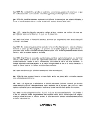 Art. 1677.- No podrá admitirse prueba de lesión sino por sentencia, y solamente en el caso en que
los hechos expuestos sean bastantes verosímiles y graves para hacer presumir la lesión.
Art. 1678.- No podrá hacerse esta prueba sino por informe de tres peritos, que estarán obligados a
firmar en común un solo acto, y a no dar sino un solo parecer, a mayoría de votos.
Art. 1679.- Habiendo diferentes pareceres, deberá el acto contener los motivos, sin que sea
permitido dar a conocer el dictamen de cada uno de los peritos.
Art. 1680.- Los peritos se nombrarán de oficio, a menos que las partes no estén de acuerdo para
nombrar a todos tres.
Art. 1681.- En el caso en que se admita rescisión, tiene derecho el comprador, o a devolver la cosa
tomando el precio que haya pagado, o a quedarse con el predio, pagando el suplemento de su
justo valor, bajo la deducción de la décima parte del precio total. El tercer poseedor tiene el mismo
derecho, salva la garantía contra su vendedor.
Art. 1682.- Si prefiriese el comprador guardar la cosa, dando el suplemento regulado por el anterior
artículo, debe también el interés del suplemento desde el día de la demanda de rescisión. Y si
prefiere devolverla y recibir el precio, devolverá los frutos desde el día en que se le demandó. El
interés del precio que haya pagado, se le cuenta también desde el día de la misma demanda, o
desde el día del pago, si no hubiere percibido ningunos frutos.
Art. 1683.- La rescisión por lesión no tiene lugar a favor del comprador.
Art. 1684.- No tiene tampoco lugar en ninguna de las ventas que según la ley no puedan hacerse
sino autorizadas judicialmente.
Art. 1685.- Las reglas que se explican en la sección precedente, para los casos en que muchos
hayan vendido conjunta o separadamente, y para aquel en que el vendedor o el comprador haya
dejado muchos herederos, se observarán igualmente para el ejercicio de la acción de rescisión.
Art. 1686.- Si una cosa perteneciente a muchos no puede dividirse cómodamente y sin pérdida, o
si en una partición hecha amigablemente hay algunos bienes de los copartícipes que ninguno
puede o quiere recibir en su porción, se hará la venta en pública subasta, repartiéndose el precio
entre los copropietarios.
CAPITULO VII
 