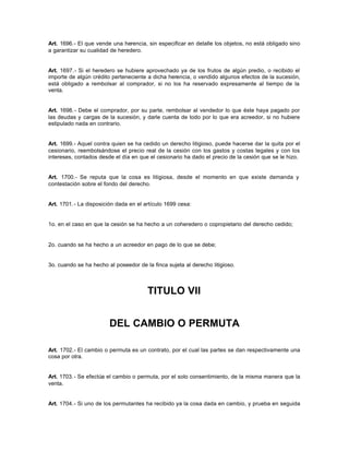 Art. 1696.- El que vende una herencia, sin especificar en detalle los objetos, no está obligado sino
a garantizar su cualidad de heredero.
Art. 1697.- Si el heredero se hubiere aprovechado ya de los frutos de algún predio, o recibido el
importe de algún crédito perteneciente a dicha herencia, o vendido algunos efectos de la sucesión,
está obligado a rembolsar al comprador, si no los ha reservado expresamente al tiempo de la
venta.
Art. 1698.- Debe el comprador, por su parte, rembolsar al vendedor lo que éste haya pagado por
las deudas y cargas de la sucesión, y darle cuenta de todo por lo que era acreedor, si no hubiere
estipulado nada en contrario.
Art. 1699.- Aquel contra quien se ha cedido un derecho litigioso, puede hacerse dar la quita por el
cesionario, reembolsándose el precio real de la cesión con los gastos y costas legales y con los
intereses, contados desde el día en que el cesionario ha dado el precio de la cesión que se le hizo.
Art. 1700.- Se reputa que la cosa es litigiosa, desde el momento en que existe demanda y
contestación sobre el fondo del derecho.
Art. 1701.- La disposición dada en el artículo 1699 cesa:
1o. en el caso en que la cesión se ha hecho a un coheredero o copropietario del derecho cedido;
2o. cuando se ha hecho a un acreedor en pago de lo que se debe;
3o. cuando se ha hecho al poseedor de la finca sujeta al derecho litigioso.
TITULO VII
DEL CAMBIO O PERMUTA
Art. 1702.- El cambio o permuta es un contrato, por el cual las partes se dan respectivamente una
cosa por otra.
Art. 1703.- Se efectúa el cambio o permuta, por el solo consentimiento, de la misma manera que la
venta.
Art. 1704.- Si uno de los permutantes ha recibido ya la cosa dada en cambio, y prueba en seguida
 