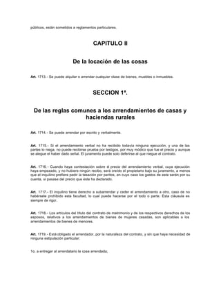 públicos, están sometidos a reglamentos particulares.
CAPITULO II
De la locación de las cosas
Art. 1713.- Se puede alquilar o arrendar cualquier clase de bienes, muebles o inmuebles.
SECCION 1ª.
De las reglas comunes a los arrendamientos de casas y
haciendas rurales
Art. 1714.- Se puede arrendar por escrito y verbalmente.
Art. 1715.- Si el arrendamiento verbal no ha recibido todavía ninguna ejecución, y una de las
partes lo niega, no puede recibirse prueba por testigos, por muy módico que fue el precio y aunque
se alegue el haber dado señal. El juramento puede solo deferirse al que niegue el contrato.
Art. 1716.- Cuando haya contestación sobre el precio del arrendamiento verbal, cuya ejecución
haya empezado, y no hubiere ningún recibo, será creído el propietario bajo su juramento, a menos
que el inquilino prefiera pedir la tasación por peritos, en cuyo caso los gastos de esta serán por su
cuenta, si pasase del precio que éste ha declarado.
Art. 1717.- El inquilino tiene derecho a subarrendar y ceder el arrendamiento a otro, caso de no
habérsele prohibido esta facultad, lo cual puede hacerse por el todo o parte. Esta cláusula es
siempre de rigor.
Art. 1718.- Los artículos del título del contrato de matrimonio y de los respectivos derechos de los
esposos, relativos a los arrendamientos de bienes de mujeres casadas, son aplicables a los
arrendamientos de bienes de menores.
Art. 1719.- Está obligado el arrendador, por la naturaleza del contrato, y sin que haya necesidad de
ninguna estipulación particular:
1o. a entregar al arrendatario la cosa arrendada;
 