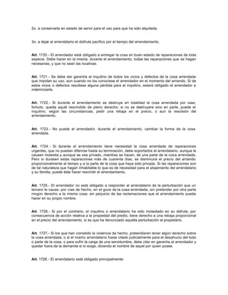 2o. a conservarla en estado de servir para el uso para que ha sido alquilada;
3o. a dejar al arrendatario el disfrute pacífico por el tiempo del arrendamiento.
Art. 1720.- El arrendador está obligado a entregar la cosa en buen estado de reparaciones de toda
especie. Debe hacer en la misma, durante el arrendamiento, todas las reparaciones que se hagan
necesarias, y que no sean las locativas.
Art. 1721.- Se debe dar garantía al inquilino de todos los vicios y defectos de la cosa arrendada
que impidan su uso, aun cuando no los conociese el arrendador en el momento del arriendo. Si de
estos vicios o defectos resultase alguna pérdida para el inquilino, estará obligado el arrendador a
indemnizarle.
Art. 1722.- Si durante el arrendamiento se destruye en totalidad la cosa arrendada por caso
fortuito, queda aquél rescindido de pleno derecho; si no se destruyere sino en parte, puede el
inquilino, según las circunstancias, pedir una rebaja en el precio, o aun la rescisión del
arrendamiento.
Art. 1723.- No puede el arrendador, durante el arrendamiento, cambiar la forma de la cosa
arrendada.
Art. 1724.- Si durante el arrendamiento tiene necesidad la cosa arrendada de reparaciones
urgentes, que no puedan diferirse hasta su terminación, debe soportarlos el arrendatario, aunque le
causen molestia y aunque se vea privado, mientras se hacen, de una parte de la cosa arrendada.
Pero si durasen estas reparaciones más de cuarenta días, se disminuirá el precio del arriendo
proporcionalmente al tiempo y a la parte de la cosa que haya sido privada. Si las reparaciones son
de tal naturaleza que hagan inhabitable lo que es de necesidad para el alojamiento del arrendatario
y su familia, puede éste hacer rescindir el arrendamiento.
Art. 1725.- El arrendador no está obligado a responder al arrendatario de la perturbación que un
tercero le cause, por vías de hecho, en el goce de la cosa arrendada, sin pretender por otra parte
ningún derecho a la misma cosa; sin perjuicio de las reclamaciones que el arrendamiento pueda
hacer en su propio nombre.
Art. 1726.- Si por el contrario, el inquilino o arrendatario ha sido molestado en su disfrute, por
consecuencia de acción relativa a la propiedad del predio, tiene derecho a una rebaja proporcional
en el precio del arrendamiento, si es que ha denunciado aquella perturbación al propietario.
Art. 1727.- Si los que han cometido la violencia de hecho, pretendieren tener algún derecho sobre
la cosa arrendada, o si el mismo arrendatario fuese citado judicialmente para el desahucio del todo
o parte de la cosa, o para sufrir la carga de una servidumbre, debe citar en garantía al arrendador y
quedar fuera de la demanda si lo exige, diciendo el nombre de aquel por quien posee.
Art. 1728.- El arrendatario está obligado principalmente:
 