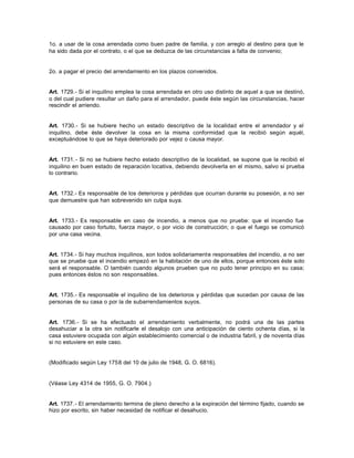 1o. a usar de la cosa arrendada como buen padre de familia, y con arreglo al destino para que le
ha sido dada por el contrato, o el que se deduzca de las circunstancias a falta de convenio;
2o. a pagar el precio del arrendamiento en los plazos convenidos.
Art. 1729.- Si el inquilino emplea la cosa arrendada en otro uso distinto de aquel a que se destinó,
o del cual pudiere resultar un daño para el arrendador, puede éste según las circunstancias, hacer
rescindir el arriendo.
Art. 1730.- Si se hubiere hecho un estado descriptivo de la localidad entre el arrendador y el
inquilino, debe éste devolver la cosa en la misma conformidad que la recibió según aquél,
exceptuándose lo que se haya deteriorado por vejez o causa mayor.
Art. 1731.- Si no se hubiere hecho estado descriptivo de la localidad, se supone que la recibió el
inquilino en buen estado de reparación locativa, debiendo devolverla en el mismo, salvo si prueba
lo contrario.
Art. 1732.- Es responsable de los deterioros y pérdidas que ocurran durante su posesión, a no ser
que demuestre que han sobrevenido sin culpa suya.
Art. 1733.- Es responsable en caso de incendio, a menos que no pruebe: que el incendio fue
causado por caso fortuito, fuerza mayor, o por vicio de construcción; o que el fuego se comunicó
por una casa vecina.
Art. 1734.- Si hay muchos inquilinos, son todos solidariamente responsables del incendio, a no ser
que se pruebe que el incendio empezó en la habitación de uno de ellos, porque entonces éste solo
será el responsable. O también cuando algunos prueben que no pudo tener principio en su casa;
pues entonces éstos no son responsables.
Art. 1735.- Es responsable el inquilino de los deterioros y pérdidas que sucedan por causa de las
personas de su casa o por la de subarrendamientos suyos.
Art. 1736.- Si se ha efectuado el arrendamiento verbalmente, no podrá una de las partes
desahuciar a la otra sin notificarle el desalojo con una anticipación de ciento ochenta días, si la
casa estuviere ocupada con algún establecimiento comercial o de industria fabril, y de noventa días
si no estuviere en este caso.
(Modificado según Ley 1758 del 10 de julio de 1948, G. O. 6816).
(Véase Ley 4314 de 1955, G. O. 7904.)
Art. 1737.- El arrendamiento termina de pleno derecho a la expiración del término fijado, cuando se
hizo por escrito, sin haber necesidad de notificar el desahucio.
 