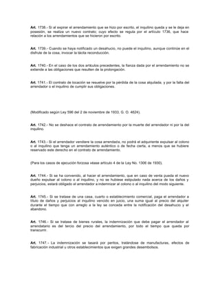 Art. 1738.- Si al expirar el arrendamiento que se hizo por escrito, el inquilino queda y se le deja en
posesión, se realiza un nuevo contrato; cuyo efecto se regula por el artículo 1736, que hace
relación a los arrendamientos que se hicieron por escrito.
Art. 1739.- Cuando se haya notificado un desahucio, no puede el inquilino, aunque continúe en el
disfrute de la cosa, invocar la tácita reconducción.
Art. 1740.- En el caso de los dos artículos precedentes, la fianza dada por el arrendamiento no se
extiende a las obligaciones que resulten de la prolongación.
Art. 1741.- El contrato de locación se resuelve por la pérdida de la cosa alquilada, y por la falta del
arrendador o el inquilino de cumplir sus obligaciones.
(Modificado según Ley 596 del 2 de noviembre de 1933, G. O. 4624).
Art. 1742.- No se deshace el contrato de arrendamiento por la muerte del arrendador ni por la del
inquilino.
Art. 1743.- Si el arrendador vendiere la cosa arrendada, no podrá el adquiriente expulsar al colono
o al inquilino que tenga un arrendamiento auténtico o de fecha cierta, a menos que se hubiere
reservado este derecho en el contrato de arrendamiento.
(Para los casos de ejecución forzosa véase artículo 4 de la Ley No. 1306 de 1930).
Art. 1744.- Si se ha convenido, al hacer el arrendamiento, que en caso de venta pueda el nuevo
dueño expulsar al colono o al inquilino, y no se hubiese estipulado nada acerca de los daños y
perjuicios, estará obligado el arrendador a indemnizar al colono o al inquilino del modo siguiente.
Art. 1745.- Si se tratase de una casa, cuarto o establecimiento comercial, paga el arrendador a
título de daños y perjuicios al inquilino vencido en juicio, una suma igual al precio del alquiler
durante el tiempo que con arreglo a la ley se conceda entre la notificación del desahucio y el
abandono.
Art. 1746.- Si se tratase de bienes rurales, la indemnización que debe pagar el arrendador al
arrendatario es del tercio del precio del arrendamiento, por todo el tiempo que queda por
transcurrir.
Art. 1747.- La indemnización se tasará por peritos, tratándose de manufacturas, efectos de
fabricación industrial u otros establecimientos que exigen grandes desembolsos.
 