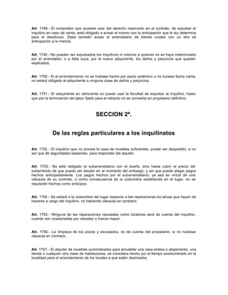 Art. 1748.- El comprador que quisiere usar del derecho reservado en el contrato, de expulsar al
inquilino en caso de venta, está obligado a avisar al mismo con la anticipación que la ley determina
para el desahucio. Debe también avisar al arrendatario de bienes rurales con un año de
anticipación a lo menos.
Art. 1749.- No pueden ser expulsados los inquilinos ni colonos a quienes no se haya indemnizado
por el arrendador, o a falta suya, por el nuevo adquiriente, los daños y perjuicios que quedan
explicados.
Art. 1750.- Si el arrendamiento no se hubiese hecho por pacto auténtico o no tuviese fecha cierta,
no estará obligado el adquiriente a ninguna clase de daños y perjuicios.
Art. 1751.- El adquiriente en retroventa no puede usar la facultad de expulsar al inquilino, hasta
que por la terminación del plazo fijado para el retracto no se convierta en propietario definitivo.
SECCION 2ª.
De las reglas particulares a los inquilinatos
Art. 1752.- El inquilino que no provea la casa de muebles suficientes, puede ser despedido, a no
ser que dé seguridades bastantes, para responder del alquiler.
Art. 1753.- No está obligado el subarrendatario con el dueño, sino hasta cubrir el precio del
subarriendo de que pueda ser deudor en el momento del embargo, y sin que pueda alegar pagos
hechos anticipadamente. Los pagos hechos por el subarrendatario, ya sea en virtud de una
cláusula de su contrato, o como consecuencia de la costumbre establecida en el lugar, no se
reputarán hechos como anticipos.
Art. 1754.- Se estará a la costumbre del lugar respecto a las reparaciones loc ativas que hayan de
hacerse a cargo del inquilino, no habiendo cláusula en contrario.
Art. 1755.- Ninguna de las reparaciones reputadas como locativas será de cuenta del inquilino,
cuando son ocasionadas por vetustez o fuerza mayor.
Art. 1756.- La limpieza de los pozos y excusados, es de cuenta del propietario, si no hubiese
cláusula en contrario.
Art. 1757.- El alquiler de muebles suministrados para amueblar una casa entera o alojamiento, una
tienda o cualquier otra clase de habitaciones, se considera hecho por el tiempo acostumbrado en la
localidad para el arrendamiento de los locales a que estén destinados.
 