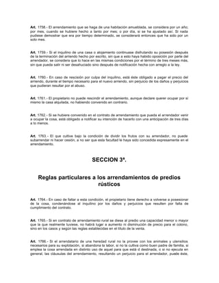 Art. 1758.- El arrendamiento que se haga de una habitación amueblada, se considera por un año;
por mes, cuando se hubiere hecho a tanto por mes; o por día, si se ha ajustado así. Si nada
pudiese demostrar que era por tiempo determinado, se considerará entonces que ha sido por un
solo mes.
Art. 1759.- Si el inquilino de una casa o alojamiento continuase disfrutando su posesión después
de la terminación del arriendo hecho por escrito, sin que a esto haya habido oposición por parte del
arrendador, se considera que lo hace en las mismas condiciones por el término de tres meses más,
sin que pueda salir ni ser desahuciado sino después de notificación hecha con arreglo a la ley.
Art. 1760.- En caso de rescisión por culpa del inquilino, está éste obligado a pagar el precio del
arriendo, durante el tiempo necesario para el nuevo arriendo, sin perjuicio de los daños y perjuicios
que pudieran resultar por el abuso.
Art. 1761.- El propietario no puede rescindir el arrendamiento, aunque declare querer ocupar por sí
mismo la casa alquilada, no habiendo convenido en contrario.
Art. 1762.- Si se hubiere convenido en el contrato de arrendamiento que pueda el arrendador venir
a ocupar la cosa, está obligado a notificar su intención de hacerlo con una anticipación de tres días
a lo menos.
Art. 1763.- El que cultive bajo la condición de dividir los frutos con su arrendador, no puede
subarrendar ni hacer cesión, a no ser que esta facultad le haya sido concedida expresamente en el
arrendamiento.
SECCION 3ª.
Reglas particulares a los arrendamientos de predios
rústicos
Art. 1764.- En caso de faltar a esta condición, el propietario tiene derecho a volverse a posesionar
de la cosa, condenándose al inquilino por los daños y perjuicios que resulten por falta de
cumplimiento del contrato.
Art. 1765.- Si en contrato de arrendamiento rural se diese al predio una capacidad menor o mayor
que la que realmente tuviese, no habrá lugar a aumento ni disminución de precio para el colono,
sino en los casos y según las reglas establecidas en el título de la venta.
Art. 1766.- Si el arrendatario de una heredad rural no la provee con los animales y utensilios
necesarios para su explotación, si abandona la labor, si no la cultiva como buen padre de familia, si
emplea la cosa arrendada en distinto uso de aquel para que está d destinada, o si no ejecuta en
general, las cláusulas del arrendamiento, resultando un perjuicio para el arrendador, puede éste,
 