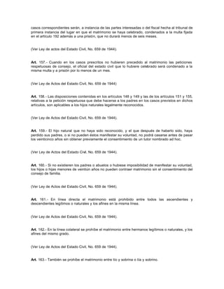 casos correspondientes serán, a instancia de las partes interesadas o del fiscal hecha al tribunal de
primera instancia del lugar en que el matrimonio se haya celebrado, condenados a la multa fijada
en el artículo 192 además a una prisión, que no durará menos de seis meses.
(Ver Ley de actos del Estado Civil, No. 659 de 1944).
Art. 157.- Cuando en los casos prescritos no hubieren precedido al matrimonio las peticiones
respetuosas de consejo, el oficial del estado civil que lo hubiere celebrado será condenado a la
misma multa y a prisión por lo menos de un mes.
(Ver Ley de Actos del Estado Civil, No. 659 de 1944)
Art. 158.- Las disposiciones contenidas en los artículos 148 y 149 y las de los artículos 151 y 155,
relativas a la petición respetuosa que debe hacerse a los padres en los casos previstos en dichos
artículos, son aplicables a los hijos naturales legalmente reconocidos.
(Ver Ley de Actos del Estado Civil, No. 659 de 1944).
Art. 159.- El hijo natural que no haya sido reconocido, y el que después de haberlo sido, haya
perdido sus padres, o si no pueden éstos manifestar su voluntad, no podrá casarse antes de pasar
los veinticinco años sin obtener previamente el consentimiento de un tutor nombrado ad hoc.
(Ver Ley de Actos del Estado Civil, No. 659 de 1944).
Art. 160.- Si no existieren los padres o abuelos o hubiese imposibilidad de manifestar su voluntad,
los hijos o hijas menores de veintiún años no pueden contraer matrimonio sin el consentimiento del
consejo de familia.
(Ver Ley de Actos del Estado Civil, No. 659 de 1944).
Art. 161.- En línea directa el matrimonio está prohibido entre todos las ascendientes y
descendientes legítimos o naturales y los afines en la misma línea.
(Ver Ley de Actos del Estado Civil, No. 659 de 1944).
Art. 162.- En la línea colateral se prohíbe el matrimonio entre hermanos legítimos o naturales, y los
afines del mismo grado.
(Ver Ley de Actos del Estado Civil, No. 659 de 1944).
Art. 163.- También se prohíbe el matrimonio entre tío y sobrina o tía y sobrino.
 