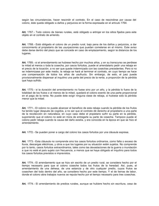 según las circunstancias, hacer rescindir el contrato. En el caso de rescindirse por causa del
colono, éste queda obligado a daños y perjuicios en la forma expresada en el artículo 1764.
Art. 1767.- Todo colono de bienes rurales, está obligado a entrojar en los sitios fijados para este
objeto en el contrato de arriendo.
Art. 1768.- Está obligado el colono de un predio rural, bajo pena de los daños y perjuicios, a dar
conocimiento al propietario de las usurpaciones que puedan cometerse en el mismo. Este aviso
debe darse dentro del plazo que se concede en caso de emplazamiento, según la distancia de los
lugares.
Art. 1769.- si el arrendamiento se hubiese hecho por muchos años, y en su transcurso se perdiese
la mitad al menos o toda la cosecha, por casos fortuitos, puede el arrendatario pedir una rebaja en
el precio de la locación, a no ser que quede indemnizado con las cosechas precedentes. Pero si no
se indemnizase por este medio, la rebaja se hará al terminar el contrato, en cuyo tiempo se hace
una compensación de todos los años de usufructo. Sin embargo, de esto, el juez puede
provisionalmente dispensar al inquilino una parte del precio de la renta, a proporción de la pérdida
que haya sufrido.
Art. 1770.- si la duración del arrendamiento no fuese sino por un año, y la pérdida lo fuera de la
totalidad de los frutos o al menos de la mitad, quedará el colono exento de una parte proporcional
en el pago de la renta. No puede éste exigir ninguna clase de rebaja, si hubiese sido la pérdida
menor que la mitad.
Art. 1771.- El colono no puede alcanzar el beneficio de esta rebaja cuando la pérdida de los frutos
ha tenido lugar después de cogidos, a no ser que el contrato dé derecho al propietario a una parte
de la recolección en naturaleza; en cuyo caso debe el propietario sufrir su parte en la pérdida,
suponiendo que el colono no esté en mora de entregarle su parte de cosecha. Tampoco puede el
colono pedir rebaja cuando la causa del daño existía, y era conocida en la época en que se hizo el
arrendamiento.
Art. 1772.- Se pueden poner a cargo del colono los casos fortuitos por una cláusula expresa.
Art. 1773.- Esta cláusula no comprende sino los casos fortuitos ordinarios, como falta o exceso de
lluvia, descargas eléctricas, y otros a que los lugares por su situación estén sujetos. No comprende
por lo tanto, casos fortuitos extraordinarios, tales como las devastaciones de la guerra o inundación
a que no esté el país sujeto con frecuencia, a menos que se haya obligado el inquilino para todos
los casos fortuitos previstos e imprevistos.
Art. 1774.- El arrendamiento que se hizo sin escrito de un predio rural, se considera hecho por el
tiempo necesario para que el colono coseche todos los frutos de la heredad. Así, pues, el
arrendamiento de una dehesa, de una estancia y de otro cualquier predio, cuyos frutos se
cosechen del todo dentro del año, se considera hecho por este tiempo. Y el de tierras de labor,
donde el colono abra trabajos nuevos se reputa hecho por el tiempo necesario para tres cosechas.
Art. 1774.- El arrendamiento de predios rurales, aunque se hubiere hecho sin escritura, cesa de
 