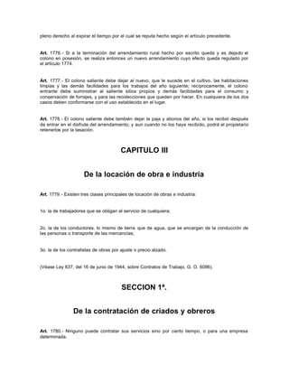 pleno derecho al expirar el tiempo por el cual se reputa hecho según el artículo precedente.
Art. 1776.- Si a la terminación del arrendamiento rural hecho por escrito queda y es dejado el
colono en posesión, se realiza entonces un nuevo arrendamiento cuyo efecto queda regulado por
el artículo 1774.
Art. 1777.- El colono saliente debe dejar al nuevo, que le sucede en el cultivo, las habitaciones
limpias y las demás facilidades para los trabajos del año siguiente; recíprocamente, el colono
entrante debe suministrar al saliente sitios propios y demás facilidades para el consumo y
conservación de forrajes, y para las recolecciones que queden por hacer. En cualquiera de los dos
casos deben conformarse con el uso establecido en el lugar.
Art. 1778.- El colono saliente debe también dejar la paja y abonos del año, si los recibió después
de entrar en el disfrute del arrendamiento; y aun cuando no los haya recibido, podrá el propietario
retenerlos por la tasación.
CAPITULO III
De la locación de obra e industria
Art. 1779.- Existen tres clases principales de locación de obras e industria:
1o. la de trabajadores que se obligan al servicio de cualquiera;
2o. la de los conductores, lo mismo de tierra que de agua, que se encargan de la conducción de
las personas o transporte de las mercancías;
3o. la de los contratistas de obras por ajuste o precio alzado.
(Véase Ley 637, del 16 de junio de 1944, sobre Contratos de Trabajo, G. O. 6096).
SECCION 1ª.
De la contratación de criados y obreros
Art. 1780.- Ninguno puede contratar sus servicios sino por cierto tiempo, o para una empresa
determinada.
 