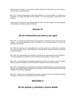 (Véase Ley 637, artículo 6.- "El contrato de trabajo podrá ser sin término fijo, por cierto tiempo o
para una obra o ser determinado").
Art. 1781.- El dueño demandado es creído bajo juramento: en lo que se refiere a la cuantía de la
retribución, en el pago del salario del año vencido, y en lo que haya dado a cuenta para el año
corriente.
(Véase Ley 637, artículo 58.- "Las disposiciones del artículo 1781 del Código Civil, son inaplicables
a los contratos de trabajo previstos en esta ley").
Sección 2ª.
De los conductores por tierra y por agua
Art. 1782.- Los conductores están sujetos, para la guarda y conservación de las cosas que se les
confían, a las mismas obligaciones que los fondistas, en la forma expresada en el título del
depósito y del secuestro.
Art. 1783.- No solamente son responsables de lo que han recibido en su embarcación o carruaje,
sino también de lo que les ha sido entregado en el embarcadero o almacén, para ser colocado en
su barco o carruaje.
Art. 1784.- Son responsables de las pérdidas y averías de las cosas que les han sido confiadas, a
no ser que prueben que la pérdida o avería fue efecto de caso fortuito o de fuerza mayor.
Art. 1785.- Los empresarios de transportes públicos por tierra o por agua, y los de carruajes
públicos, deben llevar registros del dinero, efectos y paquetes de que se han encargado.
Art. 1786.- Los empresarios y conductores de carruajes y transportes públicos, y los dueños de los
buques, están además sujetos a reglamentos particulares, que son los que constituyen la ley entre
aquellos y el resto de los ciudadanos.
Art. 1787.- Cuando uno se encarga de hacer una obra, puede convenir en que solamente prestará
su trabajo o su industria, o que también suministrará el material.
SECCION 3ª.
De los ajuares y contratos a precio alzado
 