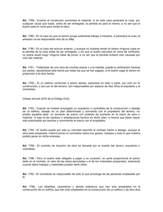 Art. 1788.- Cuando el constructor suministra el material, si en este caso pereciere la cosa, por
cualquier causa que fuese, antes de ser entregada, la pérdida es para el mismo; a no ser que el
dueño esté en mora para recibir la obra.
Art. 1789.- En el caso en que el obrero ponga solamente trabajo o industria, si pereciere la cosa, el
artesano no es responsable sino de su falta.
Art. 1790.- En el caso del artículo anterior, y aunque no hubiese tenido el obrero ninguna culpa en
la pérdida de la cosa antes de ser entregada, y sin que el dueño estuviere en mora de verificarla,
no podrá aquél exigir ninguna clase de jornal, a no ser que la pérdida hubiere sido causada por
vicio del material.
Art. 1791.- Tratándose de una obra de muchas piezas o a la medida, puede la verificación hacerse
por partes, reputándose ésta hecha por todas las que se han pagado, si el dueño paga al obrero en
proporción a la obra hecha.
Art. 1792.- Si un edificio construido a precio alzado, pereciese en todo o parte, por vicio en la
construcción, o aun por el del terreno, son responsables por espacio de diez años el arquitecto y el
contratista.
(Véase artículo 2270 de el Código Civil).
Art. 1793.- Cuando se hubiere encargado un arquitecto o contratista de la construcción o destajo
de un edificio, basado en un plan determinado y convenido con el propietario del terreno, no
podrán aquellos pedir un aumento de precio con pretexto de aumento en la mano de obra o
material, ni bajo el de cambios o ampliaciones hechos en dicho plan, a menos que éstos hayan
sido autorizados por escritos y conviniendo el precio con el propietario.
Art. 1794.- El dueño puede por sola su voluntad rescindir el contrato hecho a destajo, aunque la
obra esté empezada, indemnizando al contratista todos sus gastos, trabajos y todo lo que hubiera
podido ganar en dicha empresa.
Art. 1795.- El contrato de locación de obra se disuelve por la muerte del obrero, arquitecto o
contratista.
Art. 1796.- Pero el dueño está obligado a pagar a su sucesión, en parte proporcional al precio
dado en el contrato, el valor de las obras ejecutadas y el de los materiales preparados, solamente
cuando estos trabajos y materiales puedan serle útiles.
Art. 1792.- El contratista es responsable de todo lo que provenga de las personas empleadas por
él.
Art. 1798.- Los albañiles, carpinteros y demás artesanos que han sido empleados en la
construcción de un edificio que han sido empleados en la construcción de un edificio o de otra obra
 