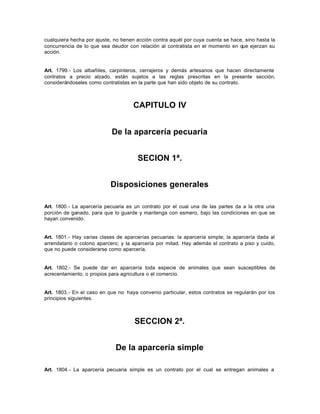 cualquiera hecha por ajuste, no tienen acción contra aquél por cuya cuenta se hace, sino hasta la
concurrencia de lo que sea deudor con relación al contratista en el momento en que ejerzan su
acción.
Art. 1799.- Los albañiles, carpinteros, cerrajeros y demás artesanos que hacen directamente
contratos a precio alzado, están sujetos a las reglas prescritas en la presente sección,
considerándoseles como contratistas en la parte que han sido objeto de su contrato.
CAPITULO IV
De la aparcería pecuaria
SECION 1ª.
Disposiciones generales
Art. 1800.- La aparcería pecuaria es un contrato por el cual una de las partes da a la otra una
porción de ganado, para que lo guarde y mantenga con esmero, bajo las condiciones en que se
hayan convenido.
Art. 1801.- Hay varias clases de aparcerías pecuarias: la aparcería simple; la aparcería dada al
arrendatario o colono aparcero; y la aparcería por mitad. Hay además el contrato a piso y cuido,
que no puede considerarse como aparcería.
Art. 1802.- Se puede dar en aparcería toda especie de animales que sean susceptibles de
acrecentamiento, o propios para agricultura o el comercio.
Art. 1803.- En el caso en que no haya convenio particular, estos contratos se regularán por los
principios siguientes.
SECCION 2ª.
De la aparcería simple
Art. 1804.- La aparcería pecuaria simple es un contrato por el cual se entregan animales a
 