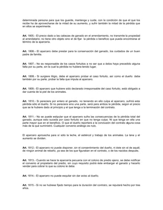 determinada persona para que los guarde, mantenga y cuide, con la condición de que el que los
recibe ha de aprovecharse de la mitad de su aumento, y sufrir también la mitad de la pérdida que
en ellos se experimente.
Art. 1805.- El precio dado a las cabezas de ganado en el arrendamiento, no transmite la propiedad
al arrendatario; no tiene otro objeto sino el de fijar la pérdida o beneficio que pueda encontrarse al
término de la aparcería.
Art. 1806.- El aparcero debe prestar para la conservación del ganado, los cuidados de un buen
padre de familia.
Art. 1807.- No es responsable de los casos fortuitos a no ser que a éstos haya precedido alguna
falta por su parte, sin la cual la pérdida no hubiera tenido lugar.
Art. 1808.- Si surgiere litigio, debe el aparcero probar el caso fortuito, así como el dueño debe
también por su parte, probar la falta que imputa al aparcero.
Art. 1809.- El aparcero que hubiere sido declarado irresponsable del caso fortuito, está obligado a
dar cuenta de la piel de los animales.
Art. 1810.- Si pereciere por entero el ganado, no teniendo en ello culpa el aparcero, sufrirá esta
pérdida sólo el dueño. Si no pereciere sino una parte, será para ambos la pérdida, según el precio
que se le hubiere dado al principio y el que tenga a la terminación del contrato.
Art. 1811.- No se puede estipular que el aparcero sufra las consecuencias de la pérdida total del
ganado, aunque esto suceda por caso fortuito en que no tenga culpa. Ni que tenga en ella una
parte mayor que en el beneficio. O que el dueño reportará a la conclusión del contrato alguna cosa
más de la que suministró. Cualquier convenio análogo es nulo.
El aparcero aprovecha para sí sólo la leche, el estiércol y trabajo de los animales. La lana y el
aumento se dividen.
Art. 1812.- El aparcero no puede disponer, sin el consentimiento del dueño, ni éste sin el de aquél,
de ningún animal de rebaño, ya sea de los que figuraban en el contrato, o de los nacidos después.
Art. 1813.- Cuando se hace la aparcería pecuaria con el colono de predio ajeno, se debe notificar
el convenio al propietario del predio, sin cuyo requisito podrá éste embargar el ganado y hacerlo
vender para cobrar lo que su colono le deba.
Art. 1814.- El aparcero no puede esquilar sin dar aviso al dueño.
Art. 1815.- Si no se hubiese fijado tiempo para la duración del contrato, se reputará hecho por tres
años.
 