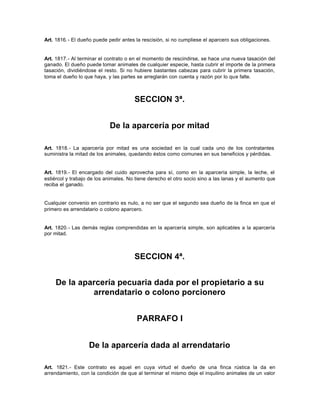 Art. 1816.- El dueño puede pedir antes la rescisión, si no cumpliese el aparcero sus obligaciones.
Art. 1817.- Al terminar el contrato o en el momento de rescindirse, se hace una nueva tasación del
ganado. El dueño puede tomar animales de cualquier especie, hasta cubrir el importe de la primera
tasación, dividiéndose el resto. Si no hubiere bastantes cabezas para cubrir la primera tasación,
toma el dueño lo que haya, y las partes se arreglarán con cuenta y razón por lo que falte.
SECCION 3ª.
De la aparcería por mitad
Art. 1818.- La aparcería por mitad es una sociedad en la cual cada uno de los contratantes
suministra la mitad de los animales, quedando éstos como comunes en sus beneficios y pérdidas.
Art. 1819.- El encargado del cuido aprovecha para sí, como en la aparcería simple, la leche, el
estiércol y trabajo de los animales. No tiene derecho el otro socio sino a las lanas y el aumento que
reciba el ganado.
Cualquier convenio en contrario es nulo, a no ser que el segundo sea dueño de la finca en que el
primero es arrendatario o colono aparcero.
Art. 1820.- Las demás reglas comprendidas en la aparcería simple, son aplicables a la aparcería
por mitad.
SECCION 4ª.
De la aparcería pecuaria dada por el propietario a su
arrendatario o colono porcionero
PARRAFO I
De la aparcería dada al arrendatario
Art. 1821.- Este contrato es aquel en cuya virtud el dueño de una finca rústica la da en
arrendamiento, con la condición de que al terminar el mismo deje el inquilino animales de un valor
 