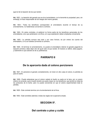 igual al de la tasación de los que recibió.
Art. 1822.- La tasación del ganado que se da al arrendatario, no le transmite la propiedad; pero, sin
embargo, le hace responsable de los riesgos del mismo ganado.
Art. 1823.- Todos los beneficios corresponden al arrendatario durante el tiempo de su
arrendamiento, no habiéndose convenido lo contrario.
Art. 1824.- En estos contratos, el estiércol no forma parte de los beneficios personales de los
arrendatarios, sino que pertenecen a la finca, en cuya explotación deben emplearse únicamente.
Art. 1825.- La pérdida aunque sea total y por caso fortuito, es por entero de cuenta del
arrendatario, si no se hubiese convenido lo contrario.
Art. 1826.- Al terminar el arrendamiento, no puede el arrendatario retener el ganado pagando la
tasación primitiva; debe dejar otro de igual valor al que recibió. Si hubiere un déficit, debe pagarlo,
y solamente lo que sobrare es de su pertenencia.
PARRAFO II
De la aparcería dada al colono porcionero
Art. 1827.- Si pereciere el ganado completamente, sin tener en ello culpa el colono, la pérdida es
para el dueño.
Art. 1828.- Puede estipularse que el colono cederá al dueño su parte en la lana, por un precio
inferior al corriente; que el dueño tendrá una parte mayor en los beneficios; que tendrá la mitad de
los productos de la leche; pero no puede convenirse en que el colono experimentará toda la
pérdida.
Art. 1829.- Este contrato termina con el arrendamiento de la finca.
Art. 1830.- Está sometido además a todas las reglas de la aparcería simple.
SECCION 5ª.
Del contrato a piso y cuido
 