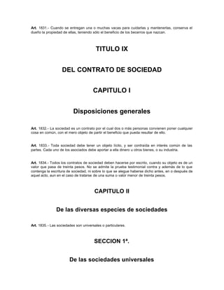 Art. 1831.- Cuando se entregan una o muchas vacas para cuidarlas y mantenerlas, conserva el
dueño la propiedad de ellas, teniendo sólo el beneficio de los becerros que nazcan.
TITULO IX
DEL CONTRATO DE SOCIEDAD
CAPITULO I
Disposiciones generales
Art. 1832.- La sociedad es un contrato por el cual dos o más personas convienen poner cualquier
cosa en común, con el mero objeto de partir el beneficio que pueda resultar de ello.
Art. 1833.- Toda sociedad debe tener un objeto lícito, y ser contraída en interés común de las
partes. Cada uno de los asociados debe aportar a ella dinero u otros bienes, o su industria.
Art. 1834.- Todos los contratos de sociedad deben hacerse por escrito, cuando su objeto es de un
valor que pasa de treinta pesos. No se admite la prueba testimonial contra y además de lo que
contenga la escritura de sociedad, ni sobre lo que se alegue haberse dicho antes, en o después de
aquel acto, aun en el caso de tratarse de una suma o valor menor de treinta pesos.
CAPITULO II
De las diversas especies de sociedades
Art. 1835.- Las sociedades son universales o particulares.
SECCION 1ª.
De las sociedades universales
 
