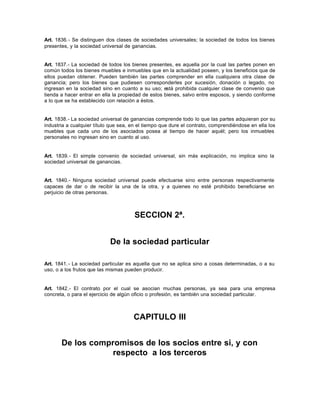 Art. 1836.- Se distinguen dos clases de sociedades universales; la sociedad de todos los bienes
presentes, y la sociedad universal de ganancias.
Art. 1837.- La sociedad de todos los bienes presentes, es aquella por la cual las partes ponen en
común todos los bienes muebles e inmuebles que en la actualidad poseen, y los beneficios que de
ellos puedan obtener. Pueden también las partes comprender en ella cualquiera otra clase de
ganancia; pero los bienes que pudiesen corresponderles por sucesión, donación o legado, no
ingresan en la sociedad sino en cuanto a su uso; está prohibida cualquier clase de convenio que
tienda a hacer entrar en ella la propiedad de estos bienes, salvo entre esposos, y siendo conforme
a lo que se ha establecido con relación a éstos.
Art. 1838.- La sociedad universal de ganancias comprende todo lo que las partes adquieran por su
industria a cualquier título que sea, en el tiempo que dure el contrato, comprendiéndose en ella los
muebles que cada uno de los asociados posea al tiempo de hacer aquél; pero los inmuebles
personales no ingresan sino en cuanto al uso.
Art. 1839.- El simple convenio de sociedad universal, sin más explicación, no implica sino la
sociedad universal de ganancias.
Art. 1840.- Ninguna sociedad universal puede efectuarse sino entre personas respectivamente
capaces de dar o de recibir la una de la otra, y a quienes no esté prohibido beneficiarse en
perjuicio de otras personas.
SECCION 2ª.
De la sociedad particular
Art. 1841.- La sociedad particular es aquella que no se aplica sino a cosas determinadas, o a su
uso, o a los frutos que las mismas pueden producir.
Art. 1842.- El contrato por el cual se asocian muchas personas, ya sea para una empresa
concreta, o para el ejercicio de algún oficio o profesión, es también una sociedad particular.
CAPITULO III
De los compromisos de los socios entre si, y con
respecto a los terceros
 