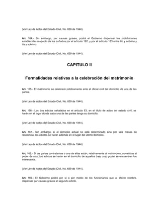(Ver Ley de Actos del Estado Civil, No. 659 de 1944).
Art. 164.- Sin embargo, por causas graves, podrá el Gobierno dispensar las prohibiciones
establecidas respecto de los cuñados por el artículo 162, y por el artículo 163 entre tío y sobrina y
tía y sobrino.
(Ver Ley de Actos del Estado Civil, No. 659 de 1944).
CAPITULO II
Formalidades relativas a la celebración del matrimonio
Art. 165.- El matrimonio se celebrará públicamente ante el oficial civil del domicilio de una de las
partes.
(Ver Ley de Actos del Estado Civil, No. 659 de 1944).
Art. 166.- Los dos edictos señalados en el artículo 63, en el título de actas del estado civil, se
harán en el lugar donde cada una de las partes tenga su domicilio.
(Ver Ley de Actos del Estado Civil, No. 659 de 1944).
Art. 167.- Sin embargo, si el domicilio actual no está determinado sino por seis meses de
residencia, los edictos se harán además en el lugar del último domicilio.
(Ver Ley de Actos del Estado Civil, No. 659 de 1944).
Art. 168.- Si las partes contratantes o una de ellas están, relativamente al matrimonio, sometidas al
poder de otro, los edictos se harán en el domicilio de aquellos bajo cuyo poder se encuentren los
interesados.
(Ver Ley de Actos del Estado Civil, No. 659 de 1944).
Art. 169.- El Gobierno podrá por sí o por medio de los funcionarios que al efecto nombre,
dispensar por causas graves el segundo edicto.
 