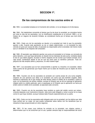 SECCION 1ª.
De los compromisos de los socios entre sí
Art. 1843.- La sociedad empieza en el momento del contrato, si no se designa en él otra época.
Art. 1844.- No habiéndose convenido el tiempo que ha de durar la sociedad, se considera hecha
por toda la vida de los asociados, con la modificación establecida en el artículo 1869; y si se
tratase de un negocio de duración limitada, se considerará hecha por el tiempo que dure dicho
negocio.
Art. 1845.- Cada uno de los asociados es deudor a la sociedad por todo lo que ha prometido
aportar a ella. Cuando esta aportación es de un objeto determinado, y a la sociedad ha sido
vencida en juicio por causa de éste, el asociado es responsable ante la sociedad, del mismo modo
que un vendedor lo es respecto del comprador.
Art. 1846.- El asociado que debiendo aportar una suma a la sociedad no lo hiciese, se convierte de
pleno derecho, y sin que haya demanda, en deudor de los intereses de esta suma, contados desde
el día en que debió pagarla. Sucede lo mismo respecto de las sumas que hubiere tomado de la
caja social, contándose desde el día en que las tomó para su beneficio particular. Todo sin
perjuicio de más amplios daños y perjuicios, si a ello hubiere lugar.
Art. 1847.- Los asociados que se han comprometido a aportar su industria a la sociedad, deben
darle cuenta de las ganancias que hayan hecho por la clase de industria que es objeto de dicha
sociedad.
Art. 1848.- Cuando uno de los asociados es acreedor por cuenta propia de una suma exigible,
respecto de una persona que debe a la sociedad una suma que sea también exigible, debe
hacerse la aplicación de lo que reciba de este deudor sobre el crédito de la sociedad y sobre el
suyo, en la proporción de ambos créditos, aunque el finiquito que se dé se suponga la aplicación
integral sobre su crédito particular; pero si expresase en el finiquito que la aplicación se haría por
entero sobre el crédito de la sociedad, se ejecutará este convenio.
Art. 1849.- Cuando uno de los asociados haya recibido su parte del crédito común por entero,
viniendo después a ser insolvente el deudor, este socio está obligado a volver a poner en la masa
común lo que haya recibido, aunque hubiese dado finiquito especialmente por su parte.
Art. 1850.- Cada uno de los asociados está obligado para con la sociedad, por los daños que ésta
haya sufrido por su culpa, sin que pueda compensar estos daños con los beneficios que su
industria le haya proporcionado en otros negocios.
Art. 1851.- Si las cosas cuyo disfrute ha entrado en la sociedad, son objetos ciertos y
determinados que no se consumen por el uso, quedan siempre bajo la responsabilidad del socio
 