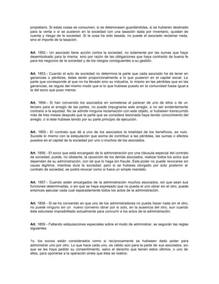 propietario. Si estas cosas se consumen, si se deteriorasen guardándolas, si se hubieren destinado
para la venta o si se pusieron en la sociedad con una tasación dada por inventario, quedan de
cuenta y riesgo de la sociedad. Si la cosa ha sido tasada, no puede el asociado reclamar nada,
sino el importe de la tasación.
Art. 1852.- Un asociado tiene acción contra la sociedad, no solamente por las sumas que haya
desembolsado para la misma, sino por razón de las obligaciones que haya contraído de buena fe
para los negocios de la sociedad y de los riesgos consiguientes a su gestión.
Art. 1853.- Cuando el acto de sociedad no determina la parte que cada asociado ha de tener en
ganancias o pérdidas, éstas serán proporcionalmente a lo que pusieron en el capital social. La
parte que corresponde al que no ha llevado sino su industria, lo mismo en las pérdidas que en las
ganancias, se regula del mismo modo que si lo que hubiese puesto en la comunidad fuese igual a
la del socio que puso menos.
Art. 1854.- Si han convenido los asociados en someterse al parecer de uno de ellos o de un
tercero para el arreglo de las partes, no puede impugnarse este arreglo, a no ser evidentemente
contrario a la equidad. No se admite ninguna reclamación con este objeto, si hubiesen transcurrido
más de tres meses después que la parte que se considera lesionada haya tenido conocimiento del
arreglo, o si éste hubiese tenido por su parte principio de ejecución.
Art. 1855.- El contrato que dé a uno de los asociados la totalidad de los beneficios, es nulo.
Sucede lo mismo con la estipulación que exima de contribuir a las pérdidas, las sumas o efectos
puestos en el capital de la sociedad por uno o muchos de los asociados.
Art. 1856.- El socio que está encargado de la administración por una cláusula especial del contrato
de sociedad, puede, no obstante, la oposición de los demás asociados, realizar todos los actos que
dependan de su administración, con tal que lo haga sin fraude. Este poder no puede revocarse sin
causa legítima, mientras dure la sociedad; pero si se hubiese otorgado por acto posterior al
contrato de sociedad, se podrá revocar como si fuera un simple mandato.
Art. 1857.- Cuando están encargados de la administración muchos asociados, sin que sean sus
funciones determinadas, o sin que se haya expresado que no pueda el uno obrar sin el otro, puede
entonces ejecutar cada cual separadamente todos los actos de la administración.
Art. 1858.- Si se ha convenido en que uno de los administradores no pueda hacer nada sin el otro,
no puede ninguno sin un nuevo convenio obrar por si solo, en la ausencia del otro, aun cuando
éste estuviese imposibilitado actualmente para concurrir a los actos de la administración.
Art. 1859.- Faltando estipulaciones especiales sobre el modo de administrar, se seguirán las reglas
siguientes:
1o. los socios están considerados como si recíprocamente se hubiesen dado poder para
administrar uno por otro. Lo que hace cada uno, es válido aún para la parte de sus asociados, sin
que se les haya pedido su consentimiento, salvo el derecho que tienen estos últimos, o uno de
ellos, para oponerse a la operación antes que ésta se realice;
 