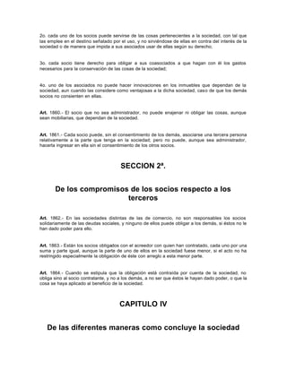 2o. cada uno de los socios puede servirse de las cosas pertenecientes a la sociedad, con tal que
las emplee en el destino señalado por el uso, y no sirviéndose de ellas en contra del interés de la
sociedad o de manera que impida a sus asociados usar de ellas según su derecho;
3o. cada socio tiene derecho para obligar a sus coasociados a que hagan con él los gastos
necesarios para la conservación de las cosas de la sociedad;
4o. uno de los asociados no puede hacer innovaciones en los inmuebles que dependan de la
sociedad, aun cuando las considere como ventajosas a la dicha sociedad, caso de que los demás
socios no consienten en ellas.
Art. 1860.- El socio que no sea administrador, no puede enajenar ni obligar las cosas, aunque
sean mobiliarias, que dependan de la sociedad.
Art. 1861.- Cada socio puede, sin el consentimiento de los demás, asociarse una tercera persona
relativamente a la parte que tenga en la sociedad; pero no puede, aunque sea administrador,
hacerla ingresar en ella sin el consentimiento de los otros socios.
SECCION 2ª.
De los compromisos de los socios respecto a los
terceros
Art. 1862.- En las sociedades distintas de las de comercio, no son responsables los socios
solidariamente de las deudas sociales, y ninguno de ellos puede obligar a los demás, si éstos no le
han dado poder para ello.
Art. 1863.- Están los socios obligados con el acreedor con quien han contratado, cada uno por una
suma y parte igual, aunque la parte de uno de ellos en la sociedad fuese menor, si el acto no ha
restringido especialmente la obligación de éste con arreglo a esta menor parte.
Art. 1864.- Cuando se estipula que la obligación está contraída por cuenta de la sociedad, no
obliga sino al socio contratante, y no a los demás, a no ser que éstos le hayan dado poder, o que la
cosa se haya aplicado al beneficio de la sociedad.
CAPITULO IV
De las diferentes maneras como concluye la sociedad
 