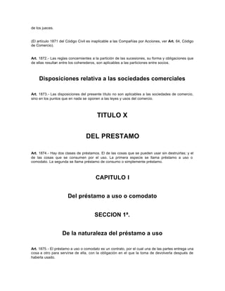 de los jueces.
(El artículo 1871 del Código Civil es inaplicable a las Compañías por Acciones, ver Art. 64, Código
de Comercio).
Art. 1872.- Las reglas concernientes a la partición de las sucesiones, su forma y obligaciones que
de ellas resultan entre los coherederos, son aplicables a las particiones entre socios.
Disposiciones relativa a las sociedades comerciales
Art. 1873.- Las disposiciones del presente título no son aplicables a las sociedades de comercio,
sino en los puntos que en nada se oponen a las leyes y usos del comercio.
TITULO X
DEL PRESTAMO
Art. 1874.- Hay dos clases de préstamos. El de las cosas que se pueden usar sin destruirlas; y el
de las cosas que se consumen por el uso. La primera especie se llama préstamo a uso o
comodato. La segunda se llama préstamo de consumo o simplemente préstamo.
CAPITULO I
Del préstamo a uso o comodato
SECCION 1ª.
De la naturaleza del préstamo a uso
Art. 1875.- El préstamo a uso o comodato es un contrato, por el cual una de las partes entrega una
cosa a otro para servirse de ella, con la obligación en el que la toma de devolverla después de
haberla usado.
 