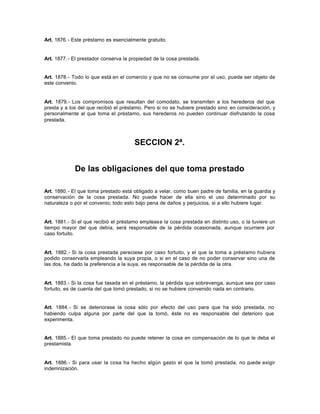 Art. 1876.- Este préstamo es esencialmente gratuito.
Art. 1877.- El prestador conserva la propiedad de la cosa prestada.
Art. 1878.- Todo lo que está en el comercio y que no se consume por el uso, puede ser objeto de
este convenio.
Art. 1879.- Los compromisos que resultan del comodato, se transmiten a los herederos del que
presta y a los del que recibió el préstamo. Pero si no se hubiere prestado sino en consideración, y
personalmente al que toma el préstamo, sus herederos no pueden continuar disfrutando la cosa
prestada.
SECCION 2ª.
De las obligaciones del que toma prestado
Art. 1880.- El que toma prestado está obligado a velar, como buen padre de familia, en la guardia y
conservación de la cosa prestada. No puede hacer de ella sino el uso determinado por su
naturaleza o por el convenio; todo esto bajo pena de daños y perjuicios, si a ello hubiere lugar.
Art. 1881.- Si el que recibió el préstamo emplease la cosa prestada en distinto uso, o la tuviere un
tiempo mayor del que debía, será responsable de la pérdida ocasionada, aunque ocurriere por
caso fortuito.
Art. 1882.- Si la cosa prestada pereciese por caso fortuito, y el que la toma a préstamo hubiera
podido conservarla empleando la suya propia, o si en el caso de no poder conservar sino una de
las dos, ha dado la preferencia a la suya, es responsable de la pérdida de la otra.
Art. 1883.- Si la cosa fue tasada en el préstamo, la pérdida que sobrevenga, aunque sea por caso
fortuito, es de cuenta del que tomó prestado, si no se hubiere convenido nada en contrario.
Art. 1884.- Si se deteriorase la cosa sólo por efecto del uso para que ha sido prestada, no
habiendo culpa alguna por parte del que la tomó, éste no es responsable del deterioro que
experimenta.
Art. 1885.- El que toma prestado no puede retener la cosa en compensación de lo que le deba el
prestamista.
Art. 1886.- Si para usar la cosa ha hecho algún gasto el que la tomó prestada, no puede exigir
indemnización.
 