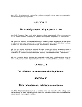 Art. 1887.- Si conjuntamente muchos han recibido prestada la misma cosa, son responsables
solidariamente para con el prestador.
SECCION 3ª.
De las obligaciones del que presta a uso
Art. 1888.- No puede el que presta retirar la cosa prestada, hasta después del término convenido,
o si no hubiere convenio, hasta después que haya servido para el uso para que se tomó prestada.
Art. 1889.- Sin embargo, si durante este término, o antes que cesase la necesidad del que recibió
el préstamo, ocurriere al prestador una necesidad apremiante e imprevista del objeto prestado,
puede el juez, según las circunstancias, obligar al primero a que la devuelva.
Art. 1890.- Si durante el tiempo del préstamo, el que la tomó en este sentido se ha visto obligado a
hacer algún gasto extraordinario, necesario para la conservación de la cosa, y de tal manera
urgente que no haya tenido tiempo de avisar al prestador, quedará éste obligado a reembolsarle.
Art. 1891.- Cuando la cosa prestada tiene tales defectos que pueda causar perjuicios al que se
sirve de ella, es responsable el prestador si los conocía y no se los advirtió al que la tomó prestada.
CAPITULO II
Del préstamo de consumo o simple préstamo
SECCION 1ª.
De la naturaleza del préstamo de consumo
Art. 1892.- El préstamo de consumo es un contrato, por el cual una de las partes entrega a otra
cierta cantidad de cosas que se consumen por el uso, quedando obligada esta última a devolver
otro tanto de la misma especie y calidad.
 
