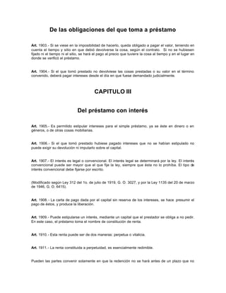 De las obligaciones del que toma a préstamo
Art. 1903.- Si se viese en la imposibilidad de hacerlo, queda obligado a pagar el valor, teniendo en
cuenta el tiempo y sitio en que debió devolverse la cosa, según el contrato. Si no se hubiesen
fijado ni el tiempo ni el sitio, se hará el pago al precio que tuviere la cosa al tiempo y en el lugar en
donde se verificó el préstamo.
Art. 1904.- Si el que tomó prestado no devolviese las cosas prestadas o su valor en el término
convenido, deberá pagar intereses desde el día en que fuese demandado judicialmente.
CAPITULO III
Del préstamo con interés
Art. 1905.- Es permitido estipular intereses para el simple préstamo, ya se éste en dinero o en
géneros, o de otras cosas mobiliarias.
Art. 1906.- Si el que tomó prestado hubiese pagado intereses que no se habían estipulado no
puede exigir su devolución ni imputarlo sobre el capital.
Art. 1907.- El interés es legal o convencional. El interés legal se determinará por la ley. El interés
convencional puede ser mayor que el que fije la ley, siempre que ésta no lo prohíba. El tipo de
interés convencional debe fijarse por escrito.
(Modificado según Ley 312 del 1o. de julio de 1919, G. O. 3027, y por la Ley 1135 del 20 de marzo
de 1946, G. O. 6415).
Art. 1908.- La carta de pago dada por el capital sin reserva de los intereses, se hace presumir el
pago de éstos, y produce la liberación.
Art. 1909.- Puede estipularse un interés, mediante un capital que el prestador se obliga a no pedir.
En este caso, el préstamo toma el nombre de constitución de renta.
Art. 1910.- Esta renta puede ser de dos maneras: perpetua o vitalicia.
Art. 1911.- La renta constituida a perpetuidad, es esencialmente redimible.
Pueden las partes convenir solamente en que la redención no se hará antes de un plazo que no
 