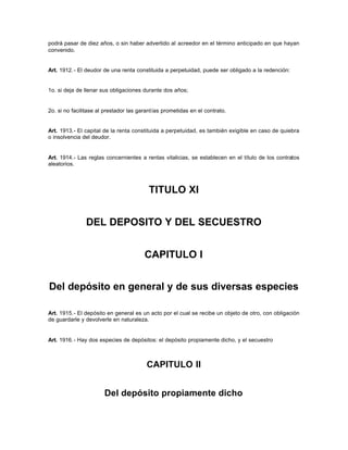 podrá pasar de diez años, o sin haber advertido al acreedor en el término anticipado en que hayan
convenido.
Art. 1912.- El deudor de una renta constituida a perpetuidad, puede ser obligado a la redención:
1o. si deja de llenar sus obligaciones durante dos años;
2o. si no facilitase al prestador las garantías prometidas en el contrato.
Art. 1913.- El capital de la renta constituida a perpetuidad, es también exigible en caso de quiebra
o insolvencia del deudor.
Art. 1914.- Las reglas concernientes a rentas vitalicias, se establecen en el título de los contratos
aleatorios.
TITULO XI
DEL DEPOSITO Y DEL SECUESTRO
CAPITULO I
Del depósito en general y de sus diversas especies
Art. 1915.- El depósito en general es un acto por el cual se recibe un objeto de otro, con obligación
de guardarle y devolverle en naturaleza.
Art. 1916.- Hay dos especies de depósitos: el depósito propiamente dicho, y el secuestro
CAPITULO II
Del depósito propiamente dicho
 