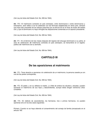 (Ver Ley de Actos del Estado Civil, No. 659 de 1944).
Art. 170.- El matrimonio contraído en país extranjero, entre dominicanos o entre dominicanos y
extranjeros, será válido si se ha celebrado con las fórmulas establecidas en dicho país, siempre
que haya sido precedido de los edictos prescritos por el artículo 63 en el título de Actas del estado
civil, y que el dominicano no haya infringido las disposiciones contenidas en el capítulo precedente.
(Ver Ley de Actos del Estado Civil, No. 659 de 1944).
Art. 171.- En el término de tres meses después del regreso del cónyuge dominicano a su patria, el
acta de celebración del matrimonio contraído en país extranjero, se transcribirá en el registro
público del matrimonio de su domicilio.
(Ver Ley de Actos del Estado Civil, No. 659 de 1944).
CAPITULO III
De las oposiciones al matrimonio
Art. 172.- Tiene derecho a oponerse a la celebración de un matrimonio, la persona casada ya con
una de las partes contrayentes.
(Ver Ley de Actos del Estado Civil, No. 659 de 1944).
Art. 173.- El padre, y en su defecto la madre, y a falta de ambos los abuelos y abuelas, pueden
oponerse al matrimonio de sus hijos y descendientes, aunque éstos tengan veinticinco años
cumplidos.
(Ver Ley de Actos del Estado Civil, No. 659 de 1944).
Art. 174.- En defecto de ascendientes, los hermanos, tíos o primos hermanos, no pueden
oponerse sino en los dos casos siguientes:
Primero: Cuando no se haya obtenido el consentimiento del consejo de familia preceptuado en el
artículo 160.
 