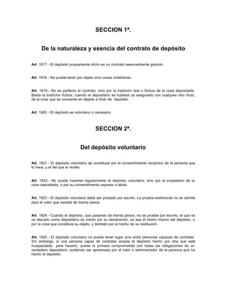 SECCION 1ª.
De la naturaleza y esencia del contrato de depósito
Art. 1917.- El depósito propiamente dicho es un contrato esencialmente gratuito.
Art. 1918.- No puede tener por objeto sino cosas mobiliarias.
Art. 1919.- No es perfecto el contrato, sino por la tradición real o ficticia de la cosa depositada.
Basta la tradición ficticia, cuando el depositario se hubiese ya asegurado con cualquier otro título,
de la cosa que se consiente en dejarle a título de depósito.
Art. 1920.- El depósito es voluntario o necesario.
SECCION 2ª.
Del depósito voluntario
Art. 1921.- El depósito voluntario se constituye por el consentimiento recíproco de la persona que
lo hace, y el del que lo recibe.
Art. 1922.- No puede hacerse regularmente el depósito voluntario, sino por el propietario de la
cosa depositada, o por su consentimiento expreso o tácito.
Art. 1923.- El depósito voluntario debe ser probado por escrito. La prueba testimonial no se admite
para el valor que exceda de treinta pesos.
Art. 1924.- Cuando el depósito, que pasando de treinta pesos, no se pruebe por escrito, el que se
ve atacado como depositario es creído por su declaración, ya sea el hecho mismo del depósito, o
por la cosa que constituía su objeto, y también por el hecho de su restitución.
Art. 1925.- El depósito voluntario no puede tener lugar sino entre personas capaces de contratar.
Sin embargo, si una persona capaz de contratar acepta el depósito hecho por otra que esté
incapacitada para hacerlo, queda la primera comprometida con todas las obligaciones de un
verdadero depositario, pudiendo ser apremiada por el tutor o administrador de la persona que ha
hecho el depósito.
 