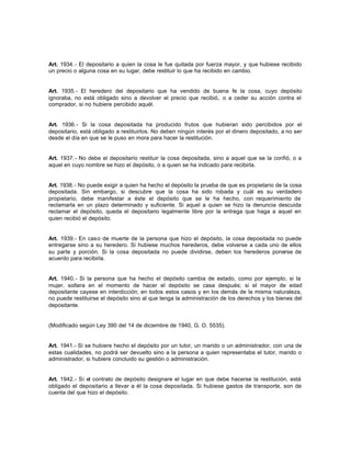 Art. 1934.- El depositario a quien la cosa le fue quitada por fuerza mayor, y que hubiese recibido
un precio o alguna cosa en su lugar, debe restituir lo que ha recibido en cambio.
Art. 1935.- El heredero del depositario que ha vendido de buena fe la cosa, cuyo depósito
ignoraba, no está obligado sino a devolver el precio que recibió, o a ceder su acción contra el
comprador, si no hubiere percibido aquél.
Art. 1936.- Si la cosa depositada ha producido frutos que hubieran sido percibidos por el
depositario, está obligado a restituirlos. No deben ningún interés por el dinero depositado, a no ser
desde el día en que se le puso en mora para hacer la restitución.
Art. 1937.- No debe el depositario restituir la cosa depositada, sino a aquel que se la confió, o a
aquel en cuyo nombre se hizo el depósito, o a quien se ha indicado para recibirla.
Art. 1938.- No puede exigir a quien ha hecho el depósito la prueba de que es propietario de la cosa
depositada. Sin embargo, si descubre que la cosa ha sido robada y cuál es su verdadero
propietario, debe manifestar a éste el depósito que se le ha hecho, con requerimiento de
reclamarla en un plazo determinado y suficiente. Si aquel a quien se hizo la denuncia descuida
reclamar el depósito, queda el depositario legalmente libre por la entrega que haga a aquel en
quien recibió el depósito.
Art. 1939.- En caso de muerte de la persona que hizo el depósito, la cosa depositada no puede
entregarse sino a su heredero. Si hubiese muchos herederos, debe volverse a cada uno de ellos
su parte y porción. Si la cosa depositada no puede dividirse, deben los herederos ponerse de
acuerdo para recibirla.
Art. 1940.- Si la persona que ha hecho el depósito cambia de estado, como por ejemplo, si la
mujer, soltera en el momento de hacer el depósito se casa después; si el mayor de edad
depositante cayese en interdicción; en todos estos casos y en los demás de la misma naturaleza,
no puede restituirse el depósito sino al que tenga la administración de los derechos y los bienes del
depositante.
(Modificado según Ley 390 del 14 de diciembre de 1940, G. O. 5535).
Art. 1941.- Si se hubiere hecho el depósito por un tutor, un marido o un administrador, con una de
estas cualidades, no podrá ser devuelto sino a la persona a quien representaba el tutor, marido o
administrador, si hubiere concluido su gestión o administración.
Art. 1942.- Si el contrato de depósito designare el lugar en que debe hacerse la restitución, está
obligado el depositario a llevar a él la cosa depositada. Si hubiese gastos de transporte, son de
cuenta del que hizo el depósito.
 