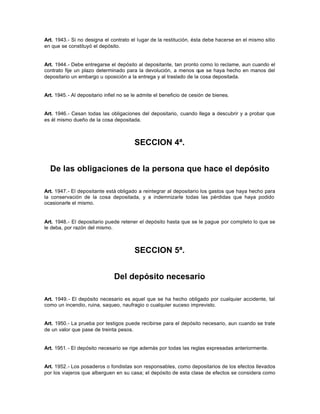 Art. 1943.- Si no designa el contrato el lugar de la restitución, ésta debe hacerse en el mismo sitio
en que se constituyó el depósito.
Art. 1944.- Debe entregarse el depósito al depositante, tan pronto como lo reclame, aun cuando el
contrato fije un plazo determinado para la devolución, a menos que se haya hecho en manos del
depositario un embargo u oposición a la entrega y al traslado de la cosa depositada.
Art. 1945.- Al depositario infiel no se le admite el beneficio de cesión de bienes.
Art. 1946.- Cesan todas las obligaciones del depositario, cuando llega a descubrir y a probar que
es él mismo dueño de la cosa depositada.
SECCION 4ª.
De las obligaciones de la persona que hace el depósito
Art. 1947.- El depositante está obligado a reintegrar al depositario los gastos que haya hecho para
la conservación de la cosa depositada, y a indemnizarle todas las pérdidas que haya podido
ocasionarle el mismo.
Art. 1948.- El depositario puede retener el depósito hasta que se le pague por completo lo que se
le deba, por razón del mismo.
SECCION 5ª.
Del depósito necesario
Art. 1949.- El depósito necesario es aquel que se ha hecho obligado por cualquier accidente, tal
como un incendio, ruina, saqueo, naufragio o cualquier suceso imprevisto.
Art. 1950.- La prueba por testigos puede recibirse para el depósito necesario, aun cuando se trate
de un valor que pase de treinta pesos.
Art. 1951.- El depósito necesario se rige además por todas las reglas expresadas anteriormente.
Art. 1952.- Los posaderos o fondistas son responsables, como depositarios de los efectos llevados
por los viajeros que alberguen en su casa; el depósito de esta clase de efectos se considera como
 