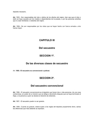 depósito necesario.
Art. 1953.- Son responsables del robo o daños de los efectos del viajero, bien sea que el robo o
daño se haya causado por los criados o dependientes de la posada, o por las personas extrañas
que no sean familiares o visitantes del viajero.
Art. 1954.- No son responsables por los robos que se hayan hecho con fuerz a armada u otra
fuerza mayor.
CAPITULO III
Del secuestro
SECCION 1ª.
De las diversas clases de secuestro
Art. 1955.- El secuestro es convencional o judicial.
SECCION 2ª.
Del secuestro convencional
Art. 1956.- El secuestro convencional es el depósito que hacen dos o más personas, de una cosa
contenciosa, en poder de un tercero que se obliga a devolverla después que se haya terminado el
litigio, a la persona a quien se declare el derecho de obtenerla.
Art. 1957.- El secuestro puede no ser gratuito.
Art. 1958.- Cuando es gratuito, estará sujeto a las reglas del depósito propiamente dicho, salvas
las diferencias que más adelante se expresan.
 