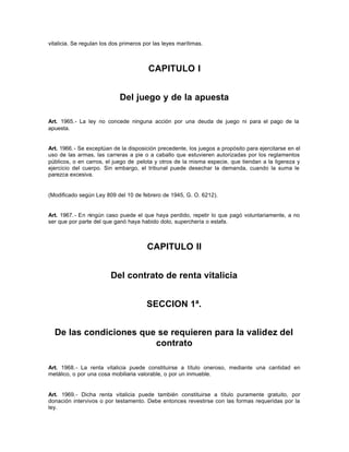 vitalicia. Se regulan los dos primeros por las leyes marítimas.
CAPITULO I
Del juego y de la apuesta
Art. 1965.- La ley no concede ninguna acción por una deuda de juego ni para el pago de la
apuesta.
Art. 1966.- Se exceptúan de la disposición precedente, los juegos a propósito para ejercitarse en el
uso de las armas, las carreras a pie o a caballo que estuvieren autorizadas por los reglamentos
públicos, o en carros, el juego de pelota y otros de la misma especie, que tiendan a la ligereza y
ejercicio del cuerpo. Sin embargo, el tribunal puede desechar la demanda, cuando la suma le
parezca excesiva.
(Modificado según Ley 809 del 10 de febrero de 1945, G. O. 6212).
Art. 1967.- En ningún caso puede el que haya perdido, repetir lo que pagó voluntariamente, a no
ser que por parte del que ganó haya habido dolo, superchería o estafa.
CAPITULO II
Del contrato de renta vitalicia
SECCION 1ª.
De las condiciones que se requieren para la validez del
contrato
Art. 1968.- La renta vitalicia puede constituirse a título oneroso, mediante una cantidad en
metálico, o por una cosa mobiliaria valorable, o por un inmueble.
Art. 1969.- Dicha renta vitalicia puede también constituirse a título puramente gratuito, por
donación intervivos o por testamento. Debe entonces revestirse con las formas requeridas por la
ley.
 