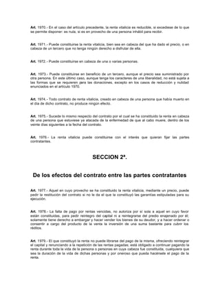 Art. 1970.- En el caso del artículo precedente, la renta vitalicia es reducible, si excediese de lo que
se permite disponer: es nula, si es en provecho de una persona inhábil para recibir.
Art. 1971.- Puede constituirse la renta vitalicia, bien sea en cabeza del que ha dado el precio, o en
cabeza de un tercero que no tenga ningún derecho a disfrutar de ella.
Art. 1972.- Puede constituirse en cabeza de una o varias personas.
Art. 1973.- Puede constituirse en beneficio de un tercero, aunque el precio sea suministrado por
otra persona. En este último caso, aunque tenga los caracteres de una liberalidad, no está sujeta a
las formas que se requieren para las donaciones, excepto en los casos de reducción y nulidad
enunciados en el artículo 1970.
Art. 1974.- Todo contrato de renta vitalicia, creado en cabeza de una persona que había muerto en
el día de dicho contrato, no produce ningún efecto.
Art. 1975.- Sucede lo mismo respecto del contrato por el cual se ha constituido la renta en cabeza
de una persona que estuviese ya atacada de la enfermedad de que al cabo muere, dentro de los
veinte días siguientes a la fecha del contrato.
Art. 1976.- La renta vitalicia puede constituirse con el interés que quieran fijar las partes
contratantes.
SECCION 2ª.
De los efectos del contrato entre las partes contratantes
Art. 1977.- Aquel en cuyo provecho se ha constituido la renta vitalicia, mediante un precio, puede
pedir la restitución del contrato si no le da el que la constituyó las garantías estipuladas para su
ejecución.
Art. 1978.- La falta de pago por rentas vencidas, no autoriza por sí sola a aquel en cuyo favor
están constituidas, para pedir reintegro del capital ni a reintegrarse del predio enajenado por él;
solamente tiene derecho a embargar y hacer vender los bienes de su deudor, y a hacer ordenar o
consentir a cargo del producto de la venta la inversión de una suma bastante para cubrir los
réditos.
Art. 1979.- El que constituyó la renta no puede librarse del pago de la misma, ofreciendo reintegrar
el capital y renunciando a la repetición de las rentas pagadas; está obligado a continuar pagando la
renta durante toda la vida de la persona o personas en cuya cabeza fue constituida, cualquiera que
sea la duración de la vida de dichas personas y por oneroso que pueda hacérsele el pago de la
renta.
 