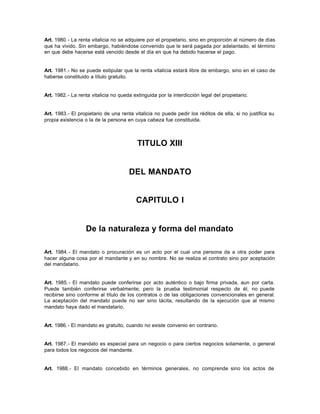 Art. 1980.- La renta vitalicia no se adquiere por el propietario, sino en proporción al número de días
que ha vivido. Sin embargo, habiéndose convenido que le será pagada por adelantado, el término
en que debe hacerse está vencido desde el día en que ha debido hacerse el pago.
Art. 1981.- No se puede estipular que la renta vitalicia estará libre de embargo, sino en el caso de
haberse constituido a título gratuito.
Art. 1982.- La renta vitalicia no queda extinguida por la interdicción legal del propietario.
Art. 1983.- El propietario de una renta vitalicia no puede pedir los réditos de ella, si no justifica su
propia existencia o la de la persona en cuya cabeza fue constituida.
TITULO XIII
DEL MANDATO
CAPITULO I
De la naturaleza y forma del mandato
Art. 1984.- El mandato o procuración es un acto por el cual una persona da a otra poder para
hacer alguna cosa por el mandante y en su nombre. No se realiza el contrato sino por aceptación
del mandatario.
Art. 1985.- El mandato puede conferirse por acto auténtico o bajo firma privada, aun por carta.
Puede también conferirse verbalmente; pero la prueba testimonial respecto de él, no puede
recibirse sino conforme al título de los contratos o de las obligaciones convencionales en general.
La aceptación del mandato puede no ser sino tácita, resultando de la ejecución que al mismo
mandato haya dado el mandatario.
Art. 1986.- El mandato es gratuito, cuando no existe convenio en contrario.
Art. 1987.- El mandato es especial para un negocio o para ciertos negocios solamente, o general
para todos los negocios del mandante.
Art. 1988.- El mandato concebido en términos generales, no comprende sino los actos de
 
