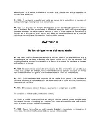administración. Si se tratase de enajenar o hipotecar, o de cualquier otro acto de propiedad, el
mandato debe ser expreso.
Art. 1989.- El mandatario no puede hacer nada que exceda de lo contenido en el mandato; el
poder para transigir, no comprende el de comprometer.
Art. 1990.- Las mujeres y los menores emancipados, pueden ser escogidos para mandatarios;
pero el mandante no tiene acción contra el mandatario menor de edad, sino según las reglas
generales relativas a las obligaciones de menores; y contra la mujer casada que ha aceptado el
mandato sin la autorización de su marido, sino según las reglas establecidas en el título del
contrato de matrimonio y de los respectivos derechos de los esposos.
CAPITULO II
De las obligaciones del mandatario
Art. 1991.- Está obligado el mandatario a cumplir el mandato, mientras que esté encargado de él, y
es responsable de los daños y perjuicios que puedan resultar por su falta de ejecución. Está
también obligado a terminar lo comenzado en el tiempo de la muerte del mandante, si hubiese
algún peligro en la demora.
Art. 1992.- No solamente es responsable el mandatario del dolo, sino también por las faltas que
cometa en su gestión. Sin embargo, la responsabilidad relativa a las faltas se exigirá con menos
rigor cuando el mandato sea gratuito, que cuando se reciba un salario por este concepto.
Art. 1993.- Todo mandatario tiene obligación de dar cuenta de su gestión, y de satisfacer al
mandante sobre todo lo que haya recibido por consecuencia de su poder, aun cuando lo recibido
no se debiera al mandante.
Art. 1994.- El mandatario responde de aquel a quien pone en su lugar para la gestión:
1o. cuando no ha recibido poder para hacerse sustituir;
2o. cuando le ha sido conferido el poder sin designar persona, y la que hubiere escogido fuere
notoriamente incapaz o insolvente. En cualquier caso puede el mandante obrar directamente
contra la persona en quien sustituyó el mandatario.
Art. 1995.- Cuando hay muchos que están provistos de poder, o mandatarios nombrados por el
mismo acto, no existe entre ellos solidaridad sino cuando esté expresada.
 