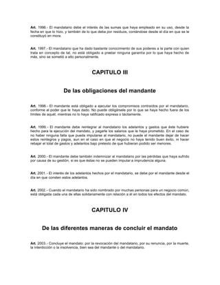 Art. 1996.- El mandatario debe el interés de las sumas que haya empleado en su uso, desde la
fecha en que lo hizo, y también de lo que deba por residuos, contándose desde el día en que se le
constituyó en mora.
Art. 1997.- El mandatario que ha dado bastante conocimiento de sus poderes a la parte con quien
trata en concepto de tal, no está obligado a prestar ninguna garantía por lo que haya hecho de
más, sino se sometió a ello personalmente.
CAPITULO III
De las obligaciones del mandante
Art. 1998.- El mandante está obligado a ejecutar los compromisos contraídos por el mandatario,
conforme al poder que le haya dado. No puede obligársele por lo que se haya hecho fuera de los
límites de aquél, mientras no lo haya ratificado expresa o tácitamente.
Art. 1999.- El mandante debe reintegrar al mandatario los adelantos y gastos que éste hubiere
hecho para la ejecución del mandato, y pagarle los salarios que le haya prometido. En el caso de
no haber ninguna falta que pueda imputarse al mandatario, no puede el mandante dejar de hacer
estos reintegros y pagos, aun en el caso en que el negocio no haya tenido buen éxito, ni hacer
rebajar el total de gastos y adelantos bajo pretexto de que hubieran podido ser menores.
Art. 2000.- El mandante debe también indemnizar al mandatario por las pérdidas que haya sufrido
por causa de su gestión, si es que éstas no se pueden imputar a imprudencia alguna.
Art. 2001.- El interés de los adelantos hechos por el mandatario, se debe por el mandante desde el
día en que consten estos adelantos.
Art. 2002.- Cuando el mandatario ha sido nombrado por muchas personas para un negocio común,
está obligada cada una de ellas solidariamente con relación a él en todos los efectos del mandato.
CAPITULO IV
De las diferentes maneras de concluir el mandato
Art. 2003.- Concluye el mandato: por la revocación del mandatario, por su renuncia, por la muerte,
la interdicción o la insolvencia, bien sea del mandante o del mandatario.
 