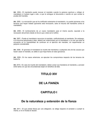 Art. 2004.- El mandante puede revocar el mandato cuando le parezca oportuno y obligar al
mandatario si hubiere lugar a ello, a que le entregue el documento o escrito en que conste la
prueba del mandato.
Art. 2005.- La revocación que se ha notificado solamente al mandatario, no puede oponerse a los
terceros que hayan tratado ignorando esta revocación, salvo el recurso del mandante contra el
mandatario.
Art. 2006.- El nombramiento de un nuevo mandatario para el mismo asunto, equivale a la
revocación del primero desde el día en que a éste se le notificó.
Art. 2007.- Puede el mandatario renunciar al mandato, notificándoselo al mandante. Sin embargo,
si la renuncia perjudicase a éste, deberá ser indemnizado por el mandatario, a no ser que éste se
encuentre en la imposibilidad de continuar en el ejercicio del mandato, sin experimentar un
perjuicio considerable.
Art. 2008.- Si ignorase el mandatario la muerte del mandante o cualquiera otra de las causas que
hacen cesar el mandato, es válido lo que haya hecho en esta ignorancia.
Art. 2009.- En los casos anteriores, se ejecutan los compromisos respecto de los terceros de
buena fe.
Art. 2010.- En caso de muerte del mandatario, deben avisar sus herederos al mandante, y proveer
entre tanto a lo que las circunstancias exijan en beneficio de éste.
TITULO XIV
DE LA FIANZA
CAPITULO I
De la naturaleza y extensión de la fianza
Art. 2011.- El que presta fianza por una obligación, se obliga respecto al acreedor a cumplir la
misma, si no lo hiciese el deudor.
 