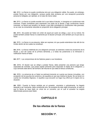 Art. 2012.- La fianza no puede constituirse sino por una obligación válida. Se puede, sin embargo,
prestar fianza por una obligación, aunque pueda ésta anularse por una excepción puramente
personal al obligado; por ejemplo, en el caso de menor edad.
Art. 2013.- La fianza no puede exceder de lo que deba el deudor, ni otorgarse en condiciones más
onerosas. Puede contratarse para solamente una parte de la deuda y bajo condiciones menos
onerosas. La fianza que exceda a la deuda o que esté contratada en condiciones más gravosas,
no es nula; es únicamente reducible en proporción de la obligación principal.
Art. 2014.- Se puede ser fiador sin orden de aquel por quien se obliga, y aun sin su noticia. Se
puede también prestar fianza no solamente por el deudor principal, sino también por el que sea su
fiador.
Art. 2015.- La fianza no se presume, debe ser expresa; sin que pueda extenderse más allá de los
límites dentro de los cuales se constituyó.
Art. 2016.- La fianza indefinida de una obligación principal, se extiende a todos los accesorios de la
deuda, y aun las cosas de la primera demanda, y a todas las posteriores a la intimación o
notificación hecha al fiador.
Art. 2017.- Los compromisos de los fiadores pasan a sus herederos.
Art. 2018.- El deudor que se obligó a prestar fianza, debe presentar una persona que tenga
capacidad de contratar, que posea capital suficiente para responder al objeto de la obligación, y
cuyo domicilio esté dentro del territorio del tribunal en que deba la fianza constituirse.
Art. 2019.- La solvencia de un fiador se estimará teniendo en cuenta sus bienes inmuebles, con
excepción de los asuntos de comercio y de aquellos en que sea módica la deuda. No se tienen en
cuenta los inmuebles litigiosos, ni aquellos cuya excusión se haga muy difícil por lo lejano de su
situación.
Art. 2020.- Cuando la fianza recibida por el acreedor, voluntaria o judicialmente, ha llegado
después a ser insolvente, debe constituirse otra. Se exceptúa de esta regla únicamente, el caso en
que la fianza se haya dado en virtud de un convenio, por el cual el acreedor ha exigido
determinada persona para fiador.
CAPITULO II
De los efectos de la fianza
SECCIÓN 1ª.
 