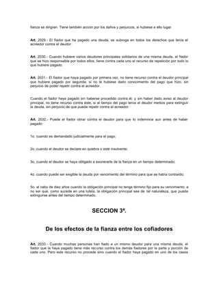 fianza se dirigían. Tiene también acción por los daños y perjuicios, si hubiese a ello lugar.
Art. 2029.- El fiador que ha pagado una deuda, se subroga en todos los derechos que tenía el
acreedor contra el deudor.
Art. 2030.- Cuando hubiere varios deudores principales solidarios de una misma deuda, el fiador
que se hizo responsable por todos ellos, tiene contra cada uno el recurso de repetición por todo lo
que hubiere pagado.
Art. 2031.- El fiador que haya pagado por primera vez, no tiene recurso contra el deudor principal
que hubiere pagado por segunda, si no le hubiese dado conocimiento del pago que hizo, sin
perjuicio de poder repetir contra el acreedor.
Cuando el fiador haya pagado sin haberse procedido contra él, y sin haber dado aviso al deudor
principal, no tiene recurso contra éste, si al tiempo del pago tenía el deudor medios para extinguir
la deuda, sin perjuicio de que pueda repetir contra el acreedor.
Art. 2032.- Puede el fiador obrar contra el deudor para que lo indemnice aun antes de haber
pagado:
1o. cuando es demandado judicialmente para el pago;
2o. cuando el deudor se declare en quiebra o esté insolvente;
3o. cuando el deudor se haya obligado a exonerarle de la fianza en un tiempo determinado;
4o. cuando puede ser exigible la deuda por vencimiento del término para que se había contraído;
5o. al cabo de diez años cuando la obligación principal no tenga término fijo para su vencimiento; a
no ser que, como sucede en una tutela, la obligación principal sea de tal naturaleza, que pueda
extinguirse antes del tiempo determinado.
SECCION 3ª.
De los efectos de la fianza entre los cofiadores
Art. 2033.- Cuando muchas personas han fiado a un mismo deudor para una misma deuda, el
fiador que la haya pagado tiene más recurso contra los demás fiadores por la parte y porción de
cada uno. Pero este recurso no procede sino cuando el fiador haya pagado en uno de los casos
 