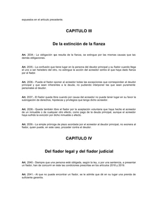 expuestos en el artículo precedente.
CAPITULO III
De la extinción de la fianza
Art. 2034.- La obligación que resulta de la fianza, se extingue por las mismas causas que las
demás obligaciones.
Art. 2035.- La confusión que tiene lugar en la persona del deudor principal y su fiador cuando llega
el uno a ser heredero del otro, no extingue la acción del acreedor contra el que haya dado fianza
por el fiador.
Art. 2036.- Puede el fiador oponer al acreedor todas las excepciones que correspondan al deudor
principal y que sean inherentes a la deuda, no pudiendo interponer las que sean puramente
personales al deudor.
Art. 2037.- El fiador queda libre cuando por causa del acreedor no puede tener lugar en su favor la
subrogación de derechos, hipotecas y privilegios que tenga dicho acreedor.
Art. 2038.- Queda también libre el fiador por la aceptación voluntaria que haya hecho el acreedor
de un inmueble o de cualquier otro efecto, como pago de la deuda principal, aunque el acreedor
haya sufrido la evicción por dicho inmueble o efecto.
Art. 2039.- La simple prórroga de plazo acordada por el acreedor al deudor principal, no exonera al
fiador, quien puede, en este caso, proceder contra el deudor.
CAPITULO IV
Del fiador legal y del fiador judicial
Art. 2040.- Siempre que una persona esté obligada, según la ley, o por una sentencia, a presentar
un fiador, han de concurrir en éste las condiciones prescritas en los artículos 2018 y 2019.
Art. 2041.- Al que no puede encontrar un fiador, se le admite que dé en su lugar una prenda de
suficiente garantía.
 