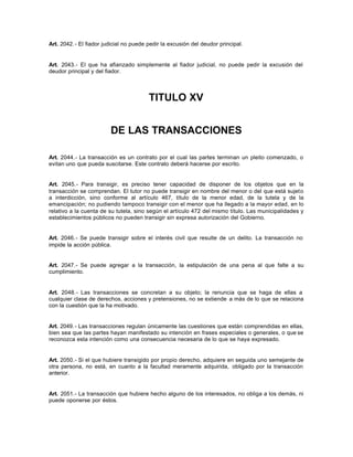 Art. 2042.- El fiador judicial no puede pedir la excusión del deudor principal.
Art. 2043.- El que ha afianzado simplemente al fiador judicial, no puede pedir la excusión del
deudor principal y del fiador.
TITULO XV
DE LAS TRANSACCIONES
Art. 2044.- La transacción es un contrato por el cual las partes terminan un pleito comenzado, o
evitan uno que pueda suscitarse. Este contrato deberá hacerse por escrito.
Art. 2045.- Para transigir, es preciso tener capacidad de disponer de los objetos que en la
transacción se comprendan. El tutor no puede transigir en nombre del menor o del que está sujeto
a interdicción, sino conforme al artículo 467, título de la menor edad, de la tutela y de la
emancipación; no pudiendo tampoco transigir con el menor que ha llegado a la mayor edad, en lo
relativo a la cuenta de su tutela, sino según el artículo 472 del mismo título. Las municipalidades y
establecimientos públicos no pueden transigir sin expresa autorización del Gobierno.
Art. 2046.- Se puede transigir sobre el interés civil que resulte de un delito. La transacción no
impide la acción pública.
Art. 2047.- Se puede agregar a la transacción, la estipulación de una pena al que falte a su
cumplimiento.
Art. 2048.- Las transacciones se concretan a su objeto; la renuncia que se haga de ellas a
cualquier clase de derechos, acciones y pretensiones, no se extiende a más de lo que se relaciona
con la cuestión que la ha motivado.
Art. 2049.- Las transacciones regulan únicamente las cuestiones que están comprendidas en ellas,
bien sea que las partes hayan manifestado su intención en frases especiales o generales, o que se
reconozca esta intención como una consecuencia necesaria de lo que se haya expresado.
Art. 2050.- Si el que hubiere transigido por propio derecho, adquiere en seguida uno semejante de
otra persona, no está, en cuanto a la facultad meramente adquirida, obligado por la transacción
anterior.
Art. 2051.- La transacción que hubiere hecho alguno de los interesados, no obliga a los demás, ni
puede oponerse por éstos.
 