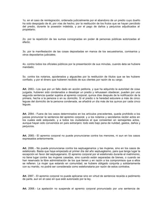 1o. en el caso de reintegración, ordenada judicialmente por el abandono de un predio cuyo dueño
ha sido despojado de él, por vías de hecho; por la restitución de los frutos que se hayan percibido
del predio, durante la posesión indebida, y por el pago de daños y perjuicios adjudicados al
propietario;
2o. por la repetición de las sumas consignadas en poder de personas públicas autorizadas al
efecto;
3o. por la manifestación de las cosas depositadas en manos de los secuestrarios, comisarios y
otros depositarios judiciales;
4o. contra todos los oficiales públicos por la presentación de sus minutas, cuando ésta se hubiere
mandado;
5o. contra los notarios, apoderados y alguaciles por la restitución de títulos que se les hubiere
confiado, y por el dinero que hubieren recibido de sus clientes por razón de su cargo.
Art. 2063.- Los que por un fallo dado en acción petitoria, y que ha adquirido la autoridad de cosa
juzgada, hubieren sido condenados a desalojar un predio y rehusasen obedecer, pueden por una
segunda sentencia quedar sujetos al apremio corporal, quince días después de la notificación de la
primera, hecha a la persona o en su domicilio. Si el predio o la heredad estuviere a más de cinco
leguas del domicilio de la persona condenada, se añadirá un día más de los quince por cada cinco
leguas.
Art. 2064.- Fuera de los casos determinados en los artículos precedentes, queda prohibido a los
jueces pronunciar la sentencia del apremio corporal, y a los notarios y secretarios recibir actos en
los cuales esté estipulado, y a todos los ciudadanos el que consientan en semejantes actos,
aunque hayan sido convenidos en país extranjero: todo esto bajo pena de nulidad, gastos, daños y
perjuicios.
Art. 2065.- El apremio corporal no puede pronunciarse contra los menores, ni aun en los casos
expresados anteriormente.
Art. 2066.- No puede pronunciarse contra los septuagenarios y las mujeres, sino en los casos de
estelionato. Basta que haya empezado el primer día del año septuagésimo, para que tenga lugar la
excepción en favor del septuagenario. El apremio corporal por el estelionato durante el matrimonio,
no tiene lugar contra las mujeres casadas, sino cuando están separadas de bienes, o cuando se
han reservado la libre administración de los que tienen y en razón a los compromisos que a ellos
se refieren. La mujer que estando en comunidad, se hubiere obligado conjunta y solidariamente
con su marido, no podrá ser considerada como estelionataria por razón de estos contratos.
Art. 2067.- El apremio corporal no puede aplicarse sino en virtud de sentencia recaída a pedimento
de parte, aun en el caso en que esté autorizado por la ley.
Art. 2068.- La apelación no suspende el apremio corporal pronunciado por una sentencia de
 