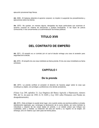 ejecución provisional bajo fianza.
Art. 2069.- El haberse obtenido el apremio corporal, no impide ni suspende los procedimientos y
ejecuciones sobre los bienes.
Art. 2070.- No quedan, en manera alguna, derogadas las leyes particulares que autorizan el
apremio corporal en materia de bancarrota o quiebra fraudulenta, ni las leyes de policía
correccional, ni las concernientes a la administración de fondos públicos.
TITULO XVII
DEL CONTRATO DE EMPEÑO
Art. 2071.- El empeño es un contrato por el cual el deudor entrega una cosa al acreedor para
seguridad de la deuda.
Art. 2072.- El empeño de una cosa mobiliaria se llama prenda. El de una cosa inmobiliaria se llama
anticresis.
CAPITULO I
De la prenda
Art. 2073.- La prenda confiere al acreedor el derecho de hacerse pagar sobre la cosa que
constituye su objeto, con privilegio y preferencia a los demás acreedores.
(Véase: Ley 249, apéndice 21, Ley Orgánica del Banco Agrícola e Hipotecario, número
908, del 1o. de junio de 1945, G. O. 6269; y Ley 1841 sobre Préstamos con Prenda sin
desapoderamiento).
Art. 2074.- Este privilegio no puede tener lugar, sino cuando exista una escritura pública o privada,
debidamente registrada, que contengas la declaración de la suma debida, así como también la
naturaleza y especie de las cosas dadas en prenda, o un estado anexo que indique sus
cualidades, peso y medida. La redacción del acta por escrito y su registro no se exigen, sin
embargo, sino en materia cuyo valor pase de treinta pesos.
 