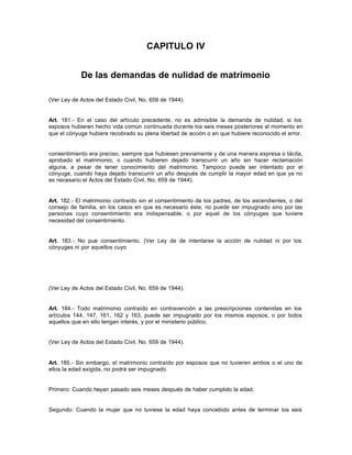 CAPITULO IV
De las demandas de nulidad de matrimonio
(Ver Ley de Actos del Estado Civil, No. 659 de 1944).
Art. 181.- En el caso del artículo precedente, no es admisible la demanda de nulidad, si los
esposos hubieren hecho vida común continuada durante los seis meses posteriores al momento en
que el cónyuge hubiere recobrado su plena libertad de acción o en que hubiere reconocido el error.
consentimiento era preciso, siempre que hubiesen previamente y de una manera expresa o tácita,
aprobado el matrimonio, o cuando hubieren dejado transcurrir un año sin hacer reclamación
alguna, a pesar de tener conocimiento del matrimonio. Tampoco puede ser intentado por el
cónyuge, cuando haya dejado transcurrir un año después de cumplir la mayor edad en que ya no
es necesario el Actos del Estado Civil, No. 659 de 1944).
Art. 182.- El matrimonio contraído sin el consentimiento de los padres, de los ascendientes, o del
consejo de familia, en los casos en que es necesario éste, no puede ser impugnado sino por las
personas cuyo consentimiento era indispensable, o por aquel de los cónyuges que tuviere
necesidad del consentimiento.
Art. 183.- No pue consentimiento. (Ver Ley de de intentarse la acción de nulidad ni por los
cónyuges ni por aquellos cuyo
(Ver Ley de Actos del Estado Civil, No. 659 de 1944).
Art. 184.- Todo matrimonio contraído en contravención a las prescripciones contenidas en los
artículos 144, 147, 161, 162 y 163, puede ser impugnado por los mismos esposos, o por todos
aquellos que en ello tengan interés, y por el ministerio público.
(Ver Ley de Actos del Estado Civil, No. 659 de 1944).
Art. 185.- Sin embargo, el matrimonio contraído por esposos que no tuvieren ambos o el uno de
ellos la edad exigida, no podrá ser impugnado.
Primero: Cuando hayan pasado seis meses después de haber cumplido la edad.
Segundo: Cuando la mujer que no tuviese la edad haya concebido antes de terminar los seis
 