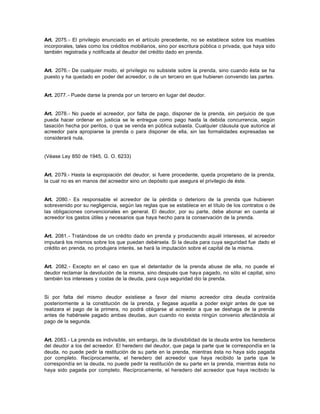 Art. 2075.- El privilegio enunciado en el artículo precedente, no se establece sobre los muebles
incorporales, tales como los créditos mobiliarios, sino por escritura pública o privada, que haya sido
también registrada y notificada al deudor del crédito dado en prenda.
Art. 2076.- De cualquier modo, el privilegio no subsiste sobre la prenda, sino cuando ésta se ha
puesto y ha quedado en poder del acreedor, o de un tercero en que hubieren convenido las partes.
Art. 2077.- Puede darse la prenda por un tercero en lugar del deudor.
Art. 2078.- No puede el acreedor, por falta de pago, disponer de la prenda, sin perjuicio de que
pueda hacer ordenar en justicia se le entregue como pago hasta la debida concurrencia, según
tasación hecha por peritos, o que se venda en pública subasta. Cualquier cláusula que autorice al
acreedor para apropiarse la prenda o para disponer de ella, sin las formalidades expresadas se
considerará nula.
(Véase Ley 850 de 1945, G. O. 6233)
Art. 2079.- Hasta la expropiación del deudor, si fuere procedente, queda propietario de la prenda,
la cual no es en manos del acreedor sino un depósito que asegura el privilegio de éste.
Art. 2080.- Es responsable el acreedor de la pérdida o deterioro de la prenda que hubieren
sobrevenido por su negligencia, según las reglas que se establece en el título de los contratos o de
las obligaciones convencionales en general. El deudor, por su parte, debe abonar en cuenta al
acreedor los gastos útiles y necesarios que haya hecho para la conservación de la prenda.
Art. 2081.- Tratándose de un crédito dado en prenda y produciendo aquél intereses, el acreedor
imputará los mismos sobre los que puedan debérsela. Si la deuda para cuya seguridad fue dado el
crédito en prenda, no produjera interés, se hará la imputación sobre el capital de la misma.
Art. 2082.- Excepto en el caso en que el detentador de la prenda abuse de ella, no puede el
deudor reclamar la devolución de la misma, sino después que haya pagado, no sólo el capital, sino
también los intereses y costas de la deuda, para cuya seguridad dio la prenda.
Si por falta del mismo deudor existiese a favor del mismo acreedor otra deuda contraída
posteriormente a la constitución de la prenda, y llegase aquella a poder exigir antes de que se
realizara el pago de la primera, no podrá obligarse al acreedor a que se deshaga de la prenda
antes de habérsele pagado ambas deudas, aun cuando no exista ningún convenio afectándola al
pago de la segunda.
Art. 2083.- La prenda es indivisible, sin embargo, de la divisibilidad de la deuda entre los herederos
del deudor a los del acreedor. El heredero del deudor, que paga la parte que le correspondía en la
deuda, no puede pedir la restitución de su parte en la prenda, mientras ésta no haya sido pagada
por completo. Recíprocamente, el heredero del acreedor que haya recibido la parte que le
correspondía en la deuda, no puede pedir la restitución de su parte en la prenda, mientras ésta no
haya sido pagada por completo. Recíprocamente, el heredero del acreedor que haya recibido la
 