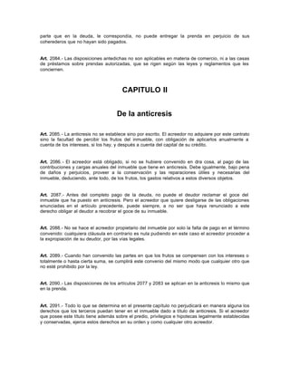 parte que en la deuda, le correspondía, no puede entregar la prenda en perjuicio de sus
coherederos que no hayan sido pagados.
Art. 2084.- Las disposiciones antedichas no son aplicables en materia de comercio, ni a las casas
de préstamos sobre prendas autorizadas, que se rigen según las leyes y reglamentos que les
conciernen.
CAPITULO II
De la anticresis
Art. 2085.- La anticresis no se establece sino por escrito. El acreedor no adquiere por este contrato
sino la facultad de percibir los frutos del inmueble, con obligación de aplicarlos anualmente a
cuenta de los intereses, si los hay, y después a cuenta del capital de su crédito.
Art. 2086.- El acreedor está obligado, si no se hubiere convenido en otra cosa, al pago de las
contribuciones y cargas anuales del inmueble que tiene en anticresis. Debe igualmente, bajo pena
de daños y perjuicios, proveer a la conservación y las reparaciones útiles y necesarias del
inmueble, deduciendo, ante todo, de los frutos, los gastos relativos a estos diversos objetos.
Art. 2087.- Antes del completo pago de la deuda, no puede el deudor reclamar el goce del
inmueble que ha puesto en anticresis. Pero el acreedor que quiere desligarse de las obligaciones
enunciadas en el artículo precedente, puede siempre, a no ser que haya renunciado a este
derecho obligar al deudor a recobrar el goce de su inmueble.
Art. 2088.- No se hace el acreedor propietario del inmueble por solo la falta de pago en el término
convenido: cualquiera cláusula en contrario es nula pudiendo en este caso el acreedor proceder a
la expropiación de su deudor, por las vías legales.
Art. 2089.- Cuando han convenido las partes en que los frutos se compensen con los intereses o
totalmente o hasta cierta suma, se cumplirá este convenio del mismo modo que cualquier otro que
no esté prohibido por la ley.
Art. 2090.- Las disposiciones de los artículos 2077 y 2083 se aplican en la anticresis lo mismo que
en la prenda.
Art. 2091.- Todo lo que se determina en el presente capítulo no perjudicará en manera alguna los
derechos que los terceros puedan tener en el inmueble dado a título de anticresis. Si el acreedor
que posee este título tiene además sobre el predio, privilegios e hipotecas legalmente establecidas
y conservadas, ejerce estos derechos en su orden y como cualquier otro acreedor.
 
