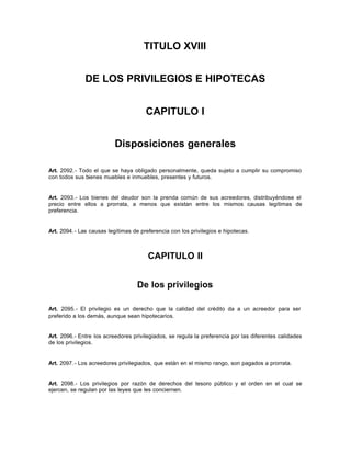 TITULO XVIII
DE LOS PRIVILEGIOS E HIPOTECAS
CAPITULO I
Disposiciones generales
Art. 2092.- Todo el que se haya obligado personalmente, queda sujeto a cumplir su compromiso
con todos sus bienes muebles e inmuebles, presentes y futuros.
Art. 2093.- Los bienes del deudor son la prenda común de sus acreedores, distribuyéndose el
precio entre ellos a prorrata, a menos que existan entre los mismos causas legítimas de
preferencia.
Art. 2094.- Las causas legítimas de preferencia con los privilegios e hipotecas.
CAPITULO II
De los privilegios
Art. 2095.- El privilegio es un derecho que la calidad del crédito da a un acreedor para ser
preferido a los demás, aunque sean hipotecarios.
Art. 2096.- Entre los acreedores privilegiados, se regula la preferencia por las diferentes calidades
de los privilegios.
Art. 2097.- Los acreedores privilegiados, que están en el mismo rango, son pagados a prorrata.
Art. 2098.- Los privilegios por razón de derechos del tesoro público y el orden en el cual se
ejercen, se regulan por las leyes que les conciernen.
 